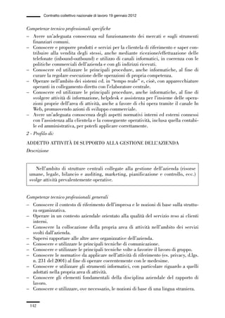 04-allegati_121_146:04-allegati_121_146 30/01/13 17:36 Pagina 142




                       Contratto collettivo nazionale di lavoro 19 gennaio 2012


             Competenze tecnico professionali specifiche
             – Avere un’adeguata conoscenza sul funzionamento dei mercati e sugli strumenti
                 finanziari comuni.
             – Conoscere e proporre prodotti e servizi per la clientela di riferimento e saper con-
                 tribuire alla vendita degli stessi, anche mediante ricezione/effettuazione delle
                 telefonate (inbound-outbound) e utilizzo di canali informatici, in coerenza con le
                 politiche commerciali dell’azienda e con gli indirizzi ricevuti.
             – Conoscere ed utilizzare le principali procedure, anche informatiche, al fine di
                 curare la regolare esecuzione delle operazioni di propria competenza.
             – Operare nell’ambito dei sistemi cd. in “tempo reale” e, cioè, con apparecchiature
                 operanti in collegamento diretto con l’elaboratore centrale.
             – Conoscere ed utilizzare le principali procedure, anche informatiche, al fine di
                 svolgere attività di informazione, helpdesk e assistenza per l’insieme delle opera-
                 zioni proprie dell’area di attività, anche a favore di chi opera tramite il canale In
                 Web, promuovendo azioni di sviluppo commerciale.
             – Avere un’adeguata conoscenza degli aspetti normativi interni ed esterni connessi
                 con l’assistenza alla clientela e la conseguente operatività, inclusa quella contabi-
                 le ed amministrativa, per poterli applicare correttamente.
             2 - Profilo di:
             ADDETTO ATTIVITÀ DI SUPPORTO ALLA GESTIONE DELL’AZIENDA
             Descrizione


                  Nell’ambito di strutture centrali collegate alla gestione dell’azienda (risorse
               umane, legale, bilancio e auditing, marketing, pianificazione e controllo, ecc.)
               svolge attività prevalentemente operative.


             Competenze tecnico professionali generali
             – Conoscere il contesto di riferimento dell’impresa e le nozioni di base sulla struttu-
               ra organizzativa.
             – Operare in un contesto aziendale orientato alla qualità del servizio reso ai clienti
               interni.
             – Conoscere la collocazione della propria area di attività nell’ambito dei servizi
               svolti dall’azienda.
             – Sapersi rapportare alle altre aree organizzative dell’azienda.
             – Conoscere e utilizzare le principali tecniche di comunicazione.
             – Conoscere e utilizzare le principali tecniche volte a favorire il lavoro di gruppo.
             – Conoscere le normative da applicare nell’attività di riferimento (es. privacy, d.lgs.
               n. 231 del 2001) al fine di operare coerentemente con le medesime.
             – Conoscere e utilizzare gli strumenti informatici, con particolare riguardo a quelli
               adottati nella propria area di attività.
             – Conoscere gli elementi fondamentali della disciplina aziendale del rapporto di
               lavoro.
             – Conoscere e utilizzare, ove necessario, le nozioni di base di una lingua straniera.


               142
 