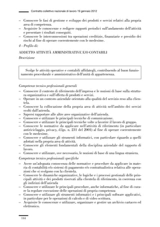 04-allegati_121_146:04-allegati_121_146 30/01/13 17:36 Pagina 144




                       Contratto collettivo nazionale di lavoro 19 gennaio 2012


             – Conoscere le fasi di gestione e sviluppo dei prodotti e servizi relativi alla propria
                 area di competenza.
             – Acquisire le conoscenze e redigere rapporti periodici sull’andamento dell’attività
                 e presentare i risultati conseguiti.
             – Conoscere le interconnessioni tra operazioni creditizie, finanziarie e presidio dei
                 rischi al fine di operare coerentemente con le medesime.
             4 - Profilo di:
             ADDETTO ATTIVITÀ AMMINISTRATIVE E/O CONTABILI
             Descrizione


                 Svolge le attività operative e contabili affidategli, contribuendo al buon funzio-
               namento procedurale e amministrativo dell’unità di appartenenza.


             Competenze tecnico professionali generali
             – Conoscere il contesto di riferimento dell’impresa e le nozioni di base sulla struttu-
               ra organizzativa e sull’offerta di prodotti e servizi.
             – Operare in un contesto aziendale orientato alla qualità del servizio reso alla clien-
               tela.
             – Conoscere la collocazione della propria area di attività nell’ambito dei servizi
               svolti dall’azienda.
             – Sapersi rapportare alle altre aree organizzative dell’azienda.
             – Conoscere e utilizzare le principali tecniche di comunicazione.
             – Conoscere e utilizzare le principali tecniche volte a favorire il lavoro di gruppo.
             – Conoscere le normative da applicare nell’attività di riferimento (in particolare
               antiriciclaggio, privacy, d.lgs. n. 231 del 2001) al fine di operare coerentemente
               con le medesime.
             – Conoscere e utilizzare gli strumenti informatici, con particolare riguardo a quelli
               adottati nella propria area di attività.
             – Conoscere gli elementi fondamentali della disciplina aziendale del rapporto di
               lavoro.
             – Conoscere e utilizzare, ove necessario, le nozioni di base di una lingua straniera.
             Competenze tecnico professionali specifiche
             – Avere un’adeguata conoscenza delle normative e procedure da applicare in mate-
               ria di contabilità e/o sistemi di pagamento e/o contrattualistica relativa alle opera-
               zioni che si svolgono con la clientela.
             – Conoscere le dinamiche organizzative, le logiche e i processi gestionali delle prin-
               cipali attività e dei prodotti riservati alla clientela di riferimento, in coerenza con
               gli indirizzi dell’azienda
             – Conoscere e utilizzare le principali procedure, anche informatiche, al fine di cura-
               re la regolare esecuzione delle operazioni di propria competenza
             – Conoscere e utilizzare gli strumenti informatici e i principali software applicativi,
               in particolare per le operazioni di calcolo e di video scrittura.
             – Acquisire le conoscenze e utilizzare, organizzare e gestire un archivio cartaceo ed
               elettronico.


               144
 