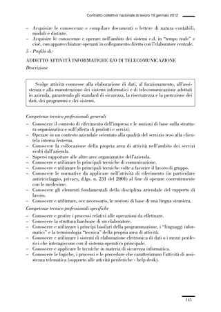 04-allegati_121_146:04-allegati_121_146 30/01/13 17:36 Pagina 145




                                                Contratto collettivo nazionale di lavoro 19 gennaio 2012


             – Acquisire le conoscenze e compilare documenti o lettere di natura contabili,
                 moduli e distinte.
             – Acquisire le conoscenze e operare nell’ambito dei sistemi c.d. in “tempo reale” e
                 cioè, con apparecchiature operanti in collegamento diretto con l’elaboratore centrale.
             5 - Profilo di:
             ADDETTO ATTIVITÀ INFORMATICHE E/O DI TELECOMUNICAZIONE
             Descrizione


                   Svolge attività connesse alla elaborazione di dati, al funzionamento, all’assi-
               stenza e alla manutenzione dei sistemi informatici e di telecomunicazione adottati
               in azienda, garantendo gli standard di sicurezza, la riservatezza e la protezione dei
               dati, dei programmi e dei sistemi.


             Competenze tecnico professionali generali
             – Conoscere il contesto di riferimento dell’impresa e le nozioni di base sulla struttu-
               ra organizzativa e sull’offerta di prodotti e servizi.
             – Operare in un contesto aziendale orientato alla qualità del servizio reso alla clien-
               tela interna /esterna.
             – Conoscere la collocazione della propria area di attività nell’ambito dei servizi
               svolti dall’azienda.
             – Sapersi rapportare alle altre aree organizzative dell’azienda.
             – Conoscere e utilizzare le principali tecniche di comunicazione.
             – Conoscere e utilizzare le principali tecniche volte a favorire il lavoro di gruppo.
             – Conoscere le normative da applicare nell’attività di riferimento (in particolare
               antiriciclaggio, privacy, d.lgs. n. 231 del 2001) al fine di operare coerentemente
               con le medesime.
             – Conoscere gli elementi fondamentali della disciplina aziendale del rapporto di
               lavoro.
             – Conoscere e utilizzare, ove necessario, le nozioni di base di una lingua straniera.
             Competenze tecnico professionali specifiche
             – Conoscere e gestire i processi relativi alle operazioni da effettuare.
             – Conoscere la struttura hardware di un elaboratore.
             – Conoscere e utilizzare i principi basilari della programmazione, i “linguaggi infor-
               matici” e la terminologia “tecnica” della propria area di attività.
             – Conoscere e utilizzare i sistemi di elaborazione elettronica di dati o i mezzi perife-
               rici che interagiscono con il sistema operativo principale.
             – Conoscere e applicare le tecniche in materia di sicurezza informatica.
             – Conoscere le logiche, i processi e le procedure che caratterizzano l’attività di assi-
               stenza telematica (supporto alle attività periferiche - help desk).




                                                                                                           145
 