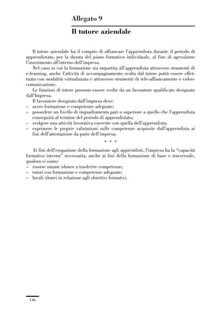 04-allegati_121_146:04-allegati_121_146 30/01/13 17:36 Pagina 146




                                       Allegato 9
                                       Il tutore aziendale

                 Il tutore aziendale ha il compito di affiancare l’apprendista durante il periodo di
             apprendistato, per la durata del piano formativo individuale, al fine di agevolarne
             l’inserimento all’interno dell’impresa.
                 Nel caso in cui la formazione sia impartita all’apprendista attraverso strumenti di
             e-learning, anche l’attività di accompagnamento svolta dal tutore potrà essere effet-
             tuata con modalità virtualizzata e attraverso strumenti di tele-affiancamento o video-
             comunicazione.
                 Le funzioni di tutore possono essere svolte da un lavoratore qualificato designato
             dall’Impresa.
                 Il lavoratore designato dall’impresa deve:
             – avere formazione e competenze adeguate;
             – possedere un livello di inquadramento pari o superiore a quello che l’apprendista
                 conseguirà al termine del periodo di apprendistato;
             – svolgere una attività lavorativa coerente con quella dell’apprendista;
             – esprimere le proprie valutazioni sulle competenze acquisite dall’apprendista ai
                 fini dell’attestazione da parte dell’impresa.
                                                         * * *
                Ai fini dell’erogazione della formazione agli apprendisti, l’impresa ha la “capacità
             formativa interna” necessaria, anche ai fini della formazione di base e trasversale,
             qualora vi siano:
             – risorse umane idonee a trasferire competenze;
             – tutori con formazione e competenze adeguate;
             – locali idonei in relazione agli obiettivi formativi.




               146
 