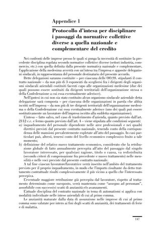 05-appendici_147_196:05-appendici_147_196 30/01/13 17:37 Pagina 147




                                     Appendice 1
                                     Protocollo d’intesa per disciplinare
                                     i passaggi da normative collettive
                                     diverse a quella nazionale e
                                     complementare del credito
                 Nei confronti delle imprese presso le quali si ponga la necessità di sostituire la pre-
             cedente disciplina regolata secondo normative collettive diverse (settori industria, com-
             mercio, etc.) con quella definita dalla presente normativa nazionale e complementare,
             l’applicazione della medesima avverrà con un’intesa tra l’impresa e apposite delegazio-
             ni sindacali, in rappresentanza del personale destinatario del presente accordo.
                 Dette delegazioni saranno costituite – per ciascuna delle OO.SS. stipulanti il con-
             tratto nazionale – da non più di 3 esponenti da scegliersi fra i dirigenti degli organi-
             smi sindacali aziendali costituiti facenti capo alle organizzazioni medesime (due dei
             quali possono essere sostituiti da dirigenti territoriali dell’organizzazione stessa o
             della Confederazione a cui essa eventualmente aderisce).
                 Nell’ipotesi in cui non sia stato costituito alcun organismo sindacale aziendale detta
             delegazione sarà composta – per ciascuna delle organizzazioni in parola che abbia
             iscritti nell’impresa – da non più di tre dirigenti territoriali dell’organizzazione medesi-
             ma o della Confederazione cui essa eventualmente aderisce (uno dei quali può essere
             sostitutivamente un lavoratore dell’impresa iscritto alla suddetta organizzazione).
                 L’intesa – fatto salvo, nel caso di trasferimento d’azienda, quanto previsto dall’art.
             2112 c.c. e fermo quanto previsto dall’art. 4 – viene stipulata alle condizioni seguenti:
             a) inquadramento del personale dipendente nelle aree professionali e nei quadri
                 direttivi previsti dal presente contratto nazionale, tenendo conto della corrispon-
                 denza delle mansioni prevalentemente espletate all’atto del passaggio. In casi par-
                 ticolari può, altresì, tenersi conto del livello economico complessivo fruito a tale
                 momento;
             b) definizione del relativo nuovo trattamento economico, considerato che la retribu-
                 zione globale di fatto annualmente percepita all’atto del passaggio dal singolo
                 lavoratore interessato, per qualsiasi ragione, titolo o causa, va redistribuita
                 (secondo criteri di compensazione fra precedente e nuovo trattamento) nelle men-
                 silità e nelle voci previste dal presente contratto nazionale.
                 A tal fine ciascun lavoratore/lavoratrice verrà inserito nell’ambito del trattamento
             previsto per il proprio inquadramento, in modo che l’importo risultante da detto trat-
             tamento contrattuale risulti complessivamente il più vicino a quello che l’interessato
             percepiva.
                 L’eventuale maggiore retribuzione già percepita dal lavoratore, rispetto al tratta-
             mento determinato come suesposto, verrà mantenuta come “assegno ad personam”,
             assorbibile con successivi scatti di anzianità e/o avanzamenti.
                 L’attuale disciplina del contratto nazionale in tema di automatismi si applica con
             modalità individuate nelle intese aziendali di cui al primo comma.
                 Le anzianità maturate dalla data di assunzione nelle imprese di cui al primo
             comma sono valutate per intero ai fini degli scatti di anzianità, dei trattamenti di ferie
             e di malattia.


                                                                                                   147
 