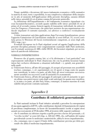 05-appendici_147_196:05-appendici_147_196 30/01/13 17:37 Pagina 148




                      Contratto collettivo nazionale di lavoro 19 gennaio 2012


                 Tempi, modalità e decorrenze del nuovo trattamento economico e delle normative
             in materia di orari, turni e reperibilità, in una complessiva valutazione della situazio-
             ne in atto al momento dell’applicazione della presente disciplina, saranno definiti
             nelle intese aziendali di cui al primo comma del presente protocollo.
                 La definizione dell’inquadramento e del trattamento economico riguardante cia-
             scun lavoratore/lavoratrice, secondo quanto stabilito nelle intese aziendali di cui al
             primo ed al secondo comma, formerà oggetto di transazione individuale da sottoscri-
             versi fra l’impresa e l’interessato, che potrà farsi assistere da una organizzazione sin-
             dacale stipulante il contratto nazionale, cui aderisce o conferisce eventualmente
             mandato.
                 A dette transazioni sarà data applicazione dopo l’avvenuta formalizzazione, presso
             l’apposita Commissione di Conciliazione sindacale ai sensi dell’art. 11, ovvero costi-
             tuita presso le Direzioni del lavoro territorialmente competenti, ai sensi degli artt.
             410 e segg. c.p.c.
                 Eventuali divergenze tra le Parti stipulanti aventi ad oggetto l’applicazione della
             presente disciplina potranno venir congiuntamente esaminate dalle Parti medesime,
             con l’eventuale assistenza di ABI e delle OO.SS. dei lavoratori stipulanti, per un ten-
             tativo di amichevole definizione.
             VERBALE INTERPRETATIVO
                 Premesso che al quarto comma, lett. a) si fa riferimento a “casi particolari” non
             espressamente individuati le Parti chiariscono che con la predetta locuzione hanno
             inteso fare esclusivo riferimento a situazioni individuali – e, quindi, non generali –
             nelle quali:
             a) l’interessato fruisca, all’atto del passaggio, di assegni ad personam non assorbibili
                 (esclusi, comunque, i c.d. superminimi); ove di questi si tenga conto (in quanto
                 non considerati, in tutto o in parte, ad altri fini), gli stessi resteranno successiva-
                 mente assorbiti con successivi scatti di anzianità e/o avanzamenti;
             b) l’interessato fruisca, all’atto del passaggio di anticipati scatti di anzianità: in que-
                 sto ultimo caso potrà tenersi conto degli scatti anticipati (in quanto non considera-
                 ti, in tutto o in parte, ad altri fini), fermo, comunque, il numero massimo di scatti
                 stabiliti dal presente contratto nazionale.


                                       Appendice 2
                                       Contributo di solidarietà generazionale
                 Le Parti nazionali invitano le Fonti istitutive aziendali a prevedere la corresponsione
             di una quota aggiuntiva dell’1%, sulla contribuzione datoriale di finanziamento dei regimi
             di previdenza complementare, in favore dei lavoratori/lavoratrici iscritti ai regimi stessi
             assunti successivamente al 19 dicembre 1994, al ricorrere delle seguenti condizioni:
             – che il contributo sia inferiore rispetto a quello previsto a favore del personale, c.d.
                 “vecchio iscritto” ai sensi del d.lgs. n. 124 del 1993, che, nell’ambito del regime
                 previdenziale avente le medesime caratteristiche, abbia lo stesso inquadramento;
             – che, comunque, non si superi il limite della contribuzione prevista per detto per-
                 sonale che abbia il medesimo inquadramento;


               148
 
