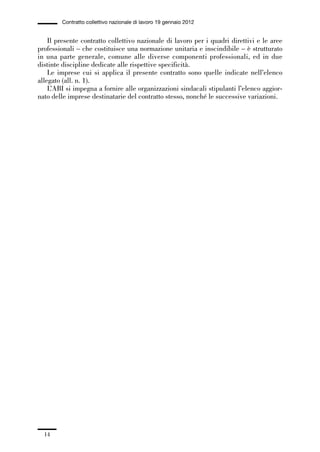 00-intro_1_14:00-intro_1_14 04/02/13 09:20 Pagina 14




                       Contratto collettivo nazionale di lavoro 19 gennaio 2012


                 Il presente contratto collettivo nazionale di lavoro per i quadri direttivi e le aree
             professionali – che costituisce una normazione unitaria e inscindibile – è strutturato
             in una parte generale, comune alle diverse componenti professionali, ed in due
             distinte discipline dedicate alle rispettive specificità.
                 Le imprese cui si applica il presente contratto sono quelle indicate nell’elenco
             allegato (all. n. 1).
                 L’ABI si impegna a fornire alle organizzazioni sindacali stipulanti l’elenco aggior-
             nato delle imprese destinatarie del contratto stesso, nonché le successive variazioni.




                14
 