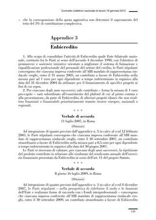 05-appendici_147_196:05-appendici_147_196 30/01/13 17:37 Pagina 149




                                              Contratto collettivo nazionale di lavoro 19 gennaio 2012


             – che la corresponsione della quota aggiuntiva non determini il superamento del
               tetto del 3% di contribuzione complessiva.



                                     Appendice 3
                                     Enbicredito
                 1. Allo scopo di consolidare l’attività di Enbicredito quale Ente bilaterale nazio-
             nale, costituito fra le Parti ai sensi dell’accordo 4 dicembre 1998, con l’obiettivo di
             promuovere e sostenere iniziative orientate a migliorare il sistema di formazione e
             riqualificazione professionale del personale del settore del credito, le Parti stipulanti
             convengono che ciascuna impresa conferente all’ABI mandato di rappresentanza sin-
             dacale eroghi, entro il 31 marzo 2005, un contributo a favore di Enbicredito nella
             misura pari ad 1 euro per ogni dipendente a tempo indeterminato in organico alla
             data del 31 dicembre 2004 da utilizzare per il finanziamento di specifici progetti ai
             fini di cui sopra.
                 2. Per ciascuno degli anni successivi, tale contributo – ferma la misura di 1 euro
             pro-capite – sarà subordinato all’esaurimento del plafond di cui al primo comma e
             alla presentazione, da parte di Enbicredito, di ulteriori progetti idonei che non risul-
             tino finanziati o finanziabili prioritariamente tramite risorse europee, nazionali o
             regionali.
                                                        * * *
                                              Verbale di accordo
                                             11 luglio 2007, in Roma
                                                     (Omissis)
                 Ad integrazione di quanto previsto dall’appendice n. 3 in calce al ccnl 12 febbraio
             2005, le Parti stipulanti convengono che ciascuna impresa conferente all’ABI man-
             dato di rappresentanza sindacale eroghi, entro il 30 settembre 2007, un contributo
             straordinario a favore di Enbicredito nella misura pari a 0,5 euro per ogni dipendente
             a tempo indeterminato in organico alla data del 30 giugno 2007.
                 Le Parti si riservano di valutare, per ciascuno degli anni successivi, la ripetizione
             del predetto contributo in relazione alle risultanze del rendiconto annuale dell’eserci-
             zio finanziario presentato da Enbicredito ai sensi dell’art. 11 del proprio Statuto.
                                                        * * *
                                              Verbale di accordo
                                         Il giorno 16 luglio 2009, in Roma
                                                       (Omissis)
                Ad integrazione di quanto previsto dall’appendice n. 3 in calce al ccnl 8 dicembre
             2007, le Parti stipulanti – nella prospettiva di ridefinire il ruolo e le funzioni
             dell’Ente e realizzare forme di raccordo con i Fondi interprofessionali – convengono
             che ciascuna impresa conferente all’ABI mandato di rappresentanza sindacale ero-
             ghi, entro il 30 settembre 2009, un contributo straordinario a favore di Enbicredito


                                                                                                         149
 