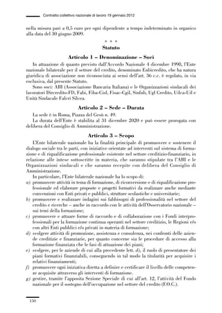 05-appendici_147_196:05-appendici_147_196 30/01/13 17:37 Pagina 150




                      Contratto collettivo nazionale di lavoro 19 gennaio 2012


             nella misura pari a 0,5 euro per ogni dipendente a tempo indeterminato in organico
             alla data del 30 giugno 2009.
                                                           * * *
                                                          Statuto
                                     Articolo 1 – Denominazione – Soci
                In attuazione di quanto previsto dall’Accordo Nazionale 4 dicembre 1998, l’Ente
             nazionale bilaterale per il settore del credito, denominato Enbicredito, che ha natura
             giuridica di associazione non riconosciuta ai sensi dell’art. 36 c.c. è regolato, in via
             esclusiva, dal presente Statuto.
                Sono soci: ABI (Associazione Bancaria Italiana) e le Organizzazioni sindacali dei
             lavoratori Dircredito-FD, Fabi, Fiba-Cisl, Fisac-Cgil, Sinfub, Ugl Credito, Uilca-Uil e
             Unità Sindacale Falcri Silcea.
                                           Articolo 2 – Sede – Durata
                La sede è in Roma, Piazza del Gesù n. 49.
                La durata dell’Ente è stabilita al 31 dicembre 2020 e può essere prorogata con
             delibera del Consiglio di Amministrazione.
                                                 Articolo 3 – Scopo
                L’Ente bilaterale nazionale ha la finalità principale di promuovere e sostenere il
             dialogo sociale tra le parti, con iniziative orientate ad interventi sul sistema di forma-
             zione e di riqualificazione professionale esistente nel settore creditizio-finanziario, in
             relazione alle intese sottoscritte in materia, che saranno stipulate tra l’ABI e le
             Organizzazioni sindacali e che saranno recepite con delibera del Consiglio di
             Amministrazione.
                In particolare, l’Ente bilaterale nazionale ha lo scopo di:
             a) promuovere attività in tema di formazione, di riconversione e di riqualificazione pro-
                fessionale ed elaborare proposte e progetti formativi da realizzare anche mediante
                convenzioni con Enti privati e pubblici, strutture scolastiche e universitarie;
             b) promuovere e realizzare indagini sui fabbisogni di professionalità nel settore del
                credito e ricerche – anche in raccordo con le attività dell’Osservatorio nazionale –
                sui temi della formazione;
             c) promuovere e attuare forme di raccordo e di collaborazione con i Fondi interpro-
                fessionali per la formazione continua operanti nel settore creditizio, le Regioni e/o
                con altri Enti pubblici e/o privati in materia di formazione;
             d) svolgere attività di promozione, assistenza e consulenza, nei confronti delle azien-
                de creditizie e finanziarie, per quanto concerne sia le procedure di accesso alla
                formazione finanziata che le fasi di attuazione dei piani;
             e) svolgere, per le aziende di cui alla precedente lett. d), il ruolo di presentatore dei
                piani formativi finanziabili, conseguendo in tal modo la titolarità per acquisire i
                relativi finanziamenti;
             f) promuovere ogni iniziativa diretta a definire e certificare il livello delle competen-
                ze acquisite attraverso gli interventi di formazione.
             g) gestire, tramite l’apposita Sezione Speciale di cui all’art. 12, l’attività del Fondo
                nazionale per il sostegno dell’occupazione nel settore del credito (F.O.C.).


               150
 