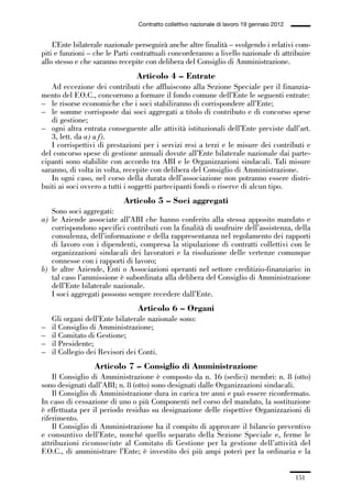 05-appendici_147_196:05-appendici_147_196 30/01/13 17:37 Pagina 151




                                              Contratto collettivo nazionale di lavoro 19 gennaio 2012


                 L’Ente bilaterale nazionale perseguirà anche altre finalità – svolgendo i relativi com-
             piti e funzioni – che le Parti contrattuali concorderanno a livello nazionale di attribuire
             allo stesso e che saranno recepite con delibera del Consiglio di Amministrazione.
                                             Articolo 4 – Entrate
                Ad eccezione dei contributi che affluiscono alla Sezione Speciale per il finanzia-
             mento del F.O.C., concorrono a formare il fondo comune dell’Ente le seguenti entrate:
             – le risorse economiche che i soci stabiliranno di corrispondere all’Ente;
             – le somme corrisposte dai soci aggregati a titolo di contributo e di concorso spese
                di gestione;
             – ogni altra entrata conseguente alle attività istituzionali dell’Ente previste dall’art.
                3, lett. da a) a f).
                I corrispettivi di prestazioni per i servizi resi a terzi e le misure dei contributi e
             del concorso spese di gestione annuali dovute all’Ente bilaterale nazionale dai parte-
             cipanti sono stabilite con accordo tra ABI e le Organizzazioni sindacali. Tali misure
             saranno, di volta in volta, recepite con delibera del Consiglio di Amministrazione.
                In ogni caso, nel corso della durata dell’associazione non potranno essere distri-
             buiti ai soci ovvero a tutti i soggetti partecipanti fondi o riserve di alcun tipo.
                                         Articolo 5 – Soci aggregati
                Sono soci aggregati:
             a) le Aziende associate all’ABI che hanno conferito alla stessa apposito mandato e
                corrispondono specifici contributi con la finalità di usufruire dell’assistenza, della
                consulenza, dell’informazione e della rappresentanza nel regolamento dei rapporti
                di lavoro con i dipendenti, compresa la stipulazione di contratti collettivi con le
                organizzazioni sindacali dei lavoratori e la risoluzione delle vertenze comunque
                connesse con i rapporti di lavoro;
             b) le altre Aziende, Enti o Associazioni operanti nel settore creditizio-finanziario: in
                tal caso l’ammissione è subordinata alla delibera del Consiglio di Amministrazione
                dell’Ente bilaterale nazionale.
                I soci aggregati possono sempre recedere dall’Ente.
                                              Articolo 6 – Organi
                 Gli organi dell’Ente bilaterale nazionale sono:
             –   il Consiglio di Amministrazione;
             –   il Comitato di Gestione;
             –   il Presidente;
             –   il Collegio dei Revisori dei Conti.
                               Articolo 7 – Consiglio di Amministrazione
                 Il Consiglio di Amministrazione è composto da n. 16 (sedici) membri: n. 8 (otto)
             sono designati dall’ABI; n. 8 (otto) sono designati dalle Organizzazioni sindacali.
                 Il Consiglio di Amministrazione dura in carica tre anni e può essere riconfermato.
             In caso di cessazione di uno o più Componenti nel corso del mandato, la sostituzione
             è effettuata per il periodo residuo su designazione delle rispettive Organizzazioni di
             riferimento.
                 Il Consiglio di Amministrazione ha il compito di approvare il bilancio preventivo
             e consuntivo dell’Ente, nonché quello separato della Sezione Speciale e, ferme le
             attribuzioni riconosciute al Comitato di Gestione per la gestione dell’attività del
             F.O.C., di amministrare l’Ente; è investito dei più ampi poteri per la ordinaria e la


                                                                                                         151
 