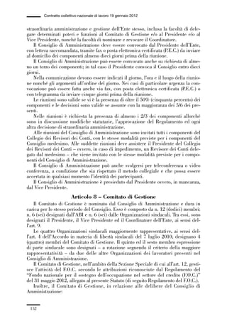 05-appendici_147_196:05-appendici_147_196 30/01/13 17:37 Pagina 152




                      Contratto collettivo nazionale di lavoro 19 gennaio 2012


             straordinaria amministrazione e gestione dell’Ente stesso, inclusa la facoltà di dele-
             gare determinati poteri e funzioni al Comitato di Gestione e/o al Presidente e/o al
             Vice Presidente, nonché la facoltà di nominare e revocare il Coordinatore.
                 Il Consiglio di Amministrazione deve essere convocato dal Presidente dell’Ente,
             con lettera raccomandata, tramite fax o posta elettronica certificata (P.E.C.) da inviare
             al domicilio dei componenti almeno dieci giorni prima della riunione.
                 Il Consiglio di Amministrazione può essere convocato anche su richiesta di alme-
             no un terzo dei componenti; in tal caso il Presidente convoca il Consiglio entro dieci
             giorni.
                 Nella comunicazione devono essere indicati il giorno, l’ora e il luogo della riunio-
             ne nonché gli argomenti all’ordine del giorno. Nei casi di particolare urgenza la con-
             vocazione può essere fatta anche via fax, con posta elettronica certificata (P.E.C.) o
             con telegramma da inviare cinque giorni prima della riunione.
                 Le riunioni sono valide se vi è la presenza di oltre il 50% (cinquanta percento) dei
             componenti e le decisioni sono valide se assunte con la maggioranza dei 5/6 dei pre-
             senti.
                 Nelle riunioni è richiesta la presenza di almeno i 2/3 dei componenti allorché
             sono in discussione modifiche statutarie, l’approvazione del Regolamento ed ogni
             altra decisione di straordinaria amministrazione.
                 Alle riunioni del Consiglio di Amministrazione sono invitati tutti i componenti del
             Collegio dei Revisori dei Conti, con le stesse modalità previste per i componenti del
             Consiglio medesimo. Alle suddette riunioni deve assistere il Presidente del Collegio
             dei Revisori dei Conti – ovvero, in caso di impedimento, un Revisore dei Conti dele-
             gato dal medesimo – che viene invitato con le stesse modalità previste per i compo-
             nenti del Consiglio di Amministrazione.
                 Il Consiglio di Amministrazione può anche svolgersi per teleconferenza o video
             conferenza, a condizione che sia rispettato il metodo collegiale e che possa essere
             accertata in qualsiasi momento l’identità dei partecipanti.
                 Il Consiglio di Amministrazione è presieduto dal Presidente ovvero, in mancanza,
             dal Vice Presidente.
                                      Articolo 8 – Comitato di Gestione
                 Il Comitato di Gestione è nominato dal Consiglio di Amministrazione e dura in
             carica per lo stesso periodo del Consiglio. Esso è composto da n. 12 (dodici) membri:
             n. 6 (sei) designati dall’ABI e n. 6 (sei) dalle Organizzazioni sindacali. Tra essi, sono
             designati il Presidente, il Vice Presidente ed il Coordinatore dell’Ente, ai sensi del-
             l’art. 9.
                 Le quattro Organizzazioni sindacali maggiormente rappresentative, ai sensi del-
             l’art. 4 dell’Accordo in materia di libertà sindacali del 7 luglio 2010, designano 4
             (quattro) membri del Comitato di Gestione. Il quinto ed il sesto membro espressione
             di parte sindacale sono designati – a rotazione seguendo il criterio della maggiore
             rappresentatività – da due delle altre Organizzazioni dei lavoratori presenti nel
             Consiglio di Amministrazione.
                 Il Comitato di Gestione, nell’ambito della Sezione Speciale di cui all’art. 12, gesti-
             sce l’attività del F.O.C. secondo le attribuzioni riconosciute dal Regolamento del
             “Fondo nazionale per il sostegno dell’occupazione nel settore del credito (F.O.C.)”
             del 31 maggio 2012, allegato al presente Statuto (di seguito Regolamento del F.O.C.).
                 Inoltre, il Comitato di Gestione, in relazione alle delibere del Consiglio di
             Amministrazione:


               152
 