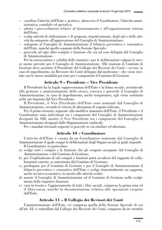 05-appendici_147_196:05-appendici_147_196 30/01/13 17:37 Pagina 153




                                              Contratto collettivo nazionale di lavoro 19 gennaio 2012


             – coordina l’attività dell’Ente e gestisce, attraverso il Coordinatore, l’attività ammi-
                 nistrativa, contabile ed operativa;
             – adotta i provvedimenti relativi al funzionamento e all’organizzazione interna
                 dell’Ente;
             – svolge attività di elaborazione e di proposta, rispettivamente, degli atti e delle atti-
                 vità da sottoporre all’approvazione del Consiglio di Amministrazione;
             – sottopone al Consiglio di Amministrazione il bilancio preventivo e consuntivo
                 dell’Ente, nonché quello separato della Sezione Speciale;
             – provvede ad ogni altro compito e funzione che sia ad esso delegata dal Consiglio
                 di Amministrazione.
                 Per la convocazione e validità delle riunioni e per le deliberazioni valgono le stes-
             se norme previste per il Consiglio di Amministrazione. Alle riunioni di Comitato di
             Gestione deve assistere il Presidente del Collegio dei Revisori dei Conti – ovvero, in
             caso di impedimento, un Revisore dei Conti delegato dal medesimo – che viene invi-
             tato con le stesse modalità previste per i componenti il Comitato di Gestione.
                               Articolo 9 – Presidente – Vice Presidente
                 Il Presidente ha la legale rappresentanza dell’Ente e la firma sociale, sovrintende
             alla gestione e amministrazione dello stesso, convoca e presiede il Consiglio di
             Amministrazione; in caso di impedimento, anche temporaneo, egli viene sostituito
             nelle sue funzioni dal Vice Presidente.
                 Il Presidente, il Vice Presidente dell’Ente sono nominati dal Consiglio di
             Amministrazione, secondo il criterio di alternanza di seguito indicato.
                 Per il primo triennio, seguente alla modifica statutaria dell’Ente, il Presidente e il
             Coordinatore sono individuati tra i componenti del Consiglio di Amministrazione
             designati da ABI, mentre il Vice Presidente tra i componenti del Consiglio di
             Amministrazione designati dalle Organizzazioni sindacali.
                 Per i mandati triennali seguenti si procede in via similare ed alternata.
                                        Articolo 10 – Coordinatore
                L’attività dell’Ente è curata da un Coordinatore nominato dal Consiglio di
             Amministrazione il quale esegue le deliberazioni degli Organi sociali ai quali risponde.
                Il Coordinatore, in particolare:
             a) svolge tutti i compiti e le funzioni che gli vengono assegnate dal Consiglio di
                Amministrazione e dal Comitato di Gestione;
             b) per l’espletamento di tali compiti e funzioni potrà avvalersi del supporto di colla-
                borazioni esterne, se autorizzato dal Comitato di Gestione;
             c) predispone per il Comitato di Gestione e per il Consiglio di Amministrazione il
                bilancio preventivo e consuntivo dell’Ente e redige trimestralmente un rapporto,
                anche tecnico-economico, in merito alle attività svolte;
             d) assiste il Consiglio di Amministrazione ed il Comitato di Gestione nello svolgi-
                mento delle rispettive funzioni;
             e) cura la tenuta e l’aggiornamento di tutti i libri sociali, compresa la prima nota ed
                il libro-cassa, nonché la documentazione relativa alle operazioni eseguite
                dall’Ente.
                            Articolo 11 – Il Collegio dei Revisori dei Conti
                 L’amministrazione dell’Ente, ivi compresa quella della Sezione Speciale di cui
             all’art. 12, è controllata dal Collegio dei Revisori dei Conti, composto da tre membri


                                                                                                         153
 