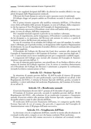 05-appendici_147_196:05-appendici_147_196 30/01/13 17:37 Pagina 154




                      Contratto collettivo nazionale di lavoro 19 gennaio 2012


             effettivi e tre supplenti designati dall’ABI e da ulteriori tre membri effettivi e tre sup-
             plenti designati dalle Organizzazioni sindacali.
                 I Revisori dei Conti durano in carica tre anni e possono essere riconfermati.
                 Il Collegio elegge nel proprio ambito un Presidente secondo il criterio di seguito
             indicato.
                 Per il primo triennio seguente alla modifica statutaria dell’Ente, il Presidente
             viene eletto nell’ambito delle persone designate, in seno al Collegio, dalla componen-
             te che ha espresso il Vice Presidente del Consiglio di Amministrazione.
                 Per il triennio successivo il Presidente viene eletto nell’ambito delle persone desi-
             gnate, in seno al collegio, dall’altra componente.
                 Per i mandati triennali seguenti si procede in via similare e alternata.
                 In caso di impedimento, anche temporaneo, il Presidente è sostituito dal Revisore
             da lui designato o, in mancanza, dal Revisore più anziano in carica o, a parità di
             anzianità in carica, dal Revisore più anziano di età.
                 In caso di cessazione di un membro del Collegio nel corso del mandato, la sostitu-
             zione è effettuata, per il periodo residuo, su designazione delle rispettive Organizzazioni
             di riferimento. In caso di impedimento il membro effettivo è sostituito dal corrisponden-
             te membro supplente.
                 Il Presidente del Collegio dei Revisori dei Conti deve assistere alle riunioni del
             Consiglio di Amministrazione e del Comitato di Gestione – come previsto dagli artt. 7
             e 8 – e sarà invitato con le stesse modalità previste per i componenti i suddetti organi.
                 I componenti del Collegio sono invitati alle riunioni del Consiglio di Ammini-
             strazione come previsto dall’art. 7.
                 In caso di mancata partecipazione, non giustificata, di un Sindaco effettivo ad un
             numero di riunioni del Collegio superiore a tre, lo stesso si considera dimissionario
             ed il Presidente del Collegio dei Revisori è autorizzato a proporne la sostituzione,
             inviando la relativa comunicazione ai Soci.
                                        Articolo 12 – Sezione Speciale
                 In attuazione di quanto previsto dall’art. 12 dell’Accordo di rinnovo 19 gennaio
             2012 per i quadri direttivi e le aree professionali, e per le finalità di cui all’art. 3 del
             Regolamento del F.O.C, è istituita la Sezione Speciale dell’Ente, gestita, secondo le
             modalità e i criteri individuati dal medesimo Regolamento, dal Comitato di Gestione
             di cui all’art. 8.
                                     Articolo 13 – Rendiconto annuale
                L’esercizio finanziario decorre dal 1° gennaio al 31 dicembre di ogni anno.
                Il Comitato di Gestione provvede, secondo le modalità previste dall’art. 10 del
             Regolamento del F.O.C., alla redazione di un rendiconto economico e finanziario
             annuale d’esercizio relativo alla gestione della Sezione Speciale, separato e distinto
             da quello relativo a tutte le altre attività dell’Ente.
                Il rendiconto dell’esercizio finanziario dell’anno, ivi compreso quello della
             Sezione Speciale di cui al comma che precede, è approvato dal Consiglio di
             Amministrazione entro il 30 giugno dell’anno successivo.
                                    Articolo 14 – Scioglimento dell’Ente
                La decisione circa lo scioglimento dell’Ente, nonché in merito alla devoluzione di
             eventuali residui attivi, compete ai soci che hanno costituito l’Ente medesimo.
                Fermo quanto previsto dal comma successivo in relazione ad eventuali residui


               154
 