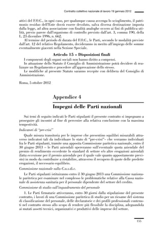 05-appendici_147_196:05-appendici_147_196 30/01/13 17:37 Pagina 155




                                              Contratto collettivo nazionale di lavoro 19 gennaio 2012


             attivi del F.O.C., in ogni caso, per qualunque causa avvenga lo scioglimento, il patri-
             monio residuo dell’Ente dovrà essere devoluto, salva diversa destinazione imposta
             dalla legge, ad altra associazione con finalità analoghe ovvero ai fini di pubblica uti-
             lità, previo parere dall’organismo di controllo previsto dall’art. 3, comma 190, della
             L. 23 dicembre 1996, n. 662.
                 Al termine del periodo di durata del F.O.C., le Parti, secondo le modalità previste
             dall’art. 12 del relativo Regolamento, decideranno in merito all’impiego delle somme
             eventualmente giacenti nella Sezione Speciale.
                                      Articolo 15 – Disposizioni finali
                 I componenti degli organi sociali non hanno diritto a compensi.
                 In attuazione dello Statuto il Consiglio di Amministrazione potrà decidere di rea-
             lizzare un Regolamento e procedere all’approvazione dello stesso.
                 Le modifiche al presente Statuto saranno recepite con delibera del Consiglio di
             Amministrazione.

             Roma, 5 ottobre 2012


                                     Appendice 4
                                     Impegni delle Parti nazionali
                 Sui temi di seguito indicati le Parti stipulanti il presente contratto si impegnano a
             proseguire gli incontri al fine di pervenire alla relativa conclusione con la massima
             tempestività.
             Indicatori di “pre-crisi”
                 Quale misura transitoria per le imprese che presentino squilibri misurabili attra-
             verso indicatori tali da individuare lo stato di “pre-crisi”– che verranno individuati
             fra le Parti stipulanti, tramite una apposita Commissione paritetica nazionale, entro il
             30 giugno 2013 – le Parti aziendali opereranno sull’eventuale quota aziendale del
             premio di rendimento eccedente lo standard di settore e/o altre erogazioni aziendali
             (fatta eccezione per il premio aziendale per il quale vale quanto appositamente previ-
             sto) in modo da contribuire a ristabilire, attraverso il recupero di quote delle predette
             erogazioni, il necessario equilibrio.
             Commissione nazionale sulla C.a.s.di.c.
                 Le Parti stipulanti istituiranno entro il 30 giugno 2013 una Commissione naziona-
             le paritetica per esaminare nel complesso le problematiche relative alla Cassa nazio-
             nale di assistenza sanitaria per il personale dipendente del settore del credito.
             Commissione di studio sull’inquadramento del personale
                 1. Le Parti firmatarie attiveranno, entro 30 giorni dalla stipulazione del presente
             contratto, i lavori di una Commissione paritetica di studio per un riesame del sistema
             di classificazione del personale, delle declaratorie e dei profili professionali contenu-
             ti nel contratto stesso allo scopo di rendere più flessibile la disciplina, adeguandola
             ai mutati assetti tecnici, organizzativi e produttivi delle imprese del settore.


                                                                                                         155
 