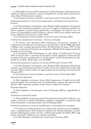 05-appendici_147_196:05-appendici_147_196 30/01/13 17:37 Pagina 156




                      Contratto collettivo nazionale di lavoro 19 gennaio 2012


                 2. Nell’ambito dei lavori della Commissione le Parti firmatarie valuteranno la pos-
             sibilità di rendere permanente o meno la fungibilità di cui alla Norma transitoria in
             calce all’art. 83 del presente contratto.
                 3. La Commissione dovrà concludere i suoi lavori entro il 31 dicembre 2012.
             Commissione paritetica in tema di pari opportunità e conciliazione dei tempi di vita e
             di lavoro
                 1. Le Parti firmatarie costituiranno, entro 30 giorni dalla stipulazione del presente
             contratto, una Commissione paritetica, che avrà il compito di realizzare possibili ini-
             ziative congiunte in tema di pari opportunità e conciliazione dei tempi di vita e di
             lavoro, di responsabilità sociale d’impresa e alla luce dell’Avviso comune sottoscritto
             presso il Ministero del Lavoro il 7 marzo 2011.
                 2. La Commissione dovrà concludere i suoi lavori entro il 31 marzo 2013.
             Commissione nazionale per la sicurezza – Sicurezza antirapina
                 1. È istituita, entro 60 giorni dalla stipulazione del presente contratto, la
             Commissione nazionale per la sicurezza, ai sensi del d.lgs. n. 81 del 2008, alla quale
             è affidata, oltre a quanto già previsto all’art. 10 dell’accordo 12 marzo 1997 in tema
             di salute e sicurezza dei lavoratori, la ricognizione dell’attività dei rappresentanti dei
             lavoratori per la sicurezza.
                 2. In sostituzione della Dichiarazione in calce all’art. 12 dell’accordo 12 marzo
             1997 in tema di salute e sicurezza dei lavoratori, le Parti stipulanti si danno atto che
             le imprese bancarie considereranno il “rischio rapina” ai fini del documento di valu-
             tazione di cui all’art. 28 del d.lgs. n. 81 del 2008.
             Commissione paritetica di studio per la revisione dell’Accordo 12 marzo 1997
                 1. Le Parti firmatarie costituiranno, entro 30 giorni dalla stipulazione del presente
             contratto, una Commissione paritetica di studio, che avrà il compito di procedere alla
             revisione dell’Accordo di settore sui rappresentanti dei lavoratori per la sicurezza del
             12 marzo 1997.
                 2. La Commissione dovrà concludere i suoi lavori entro il 31 dicembre 2012.
             Azionariato dei dipendenti
                 Le Parti stipulanti avvieranno i lavori della Commissione di studio prevista dal-
             l’accordo quadro “per esaminare tutte le problematiche connesse alla materia anche
             alla luce delle esperienze maturate in altri settori, in Italia ed in Europa”.
             Promotori finanziari
                 Le Parti stipulanti si incontreranno entro il 30 giugno 2013 per approfondire la
             tematica.
             Commissioni nazionali di studio
                 Le Parti stipulanti avvieranno i lavori di Commissioni nazionali di studio per esa-
             minare, ai fini di un riordino dell’attuale normativa contrattuale, le tematiche degli
             scatti di anzianità e scala parametrale, entro il 30 giugno 2013.
             Commissione paritetica in tema di semplificazione e razionalizzazione normativa
                 1. È istituita fra le Parti firmatarie una Commissione paritetica per la semplifica-
             zione e razionalizzazione delle normative contenute nel contratto nazionale, in adem-
             pimento dell’impegno assunto con l’art. 7 dell’accordo quadro 24 ottobre 2011 sugli
             assetti contrattuali - Regole per un contratto sostenibile.
                 2. Le Parti firmatarie concluderanno i lavori entro il 31 marzo 2013.


               156
 