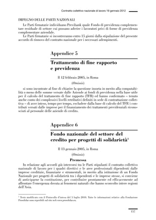 05-appendici_147_196:05-appendici_147_196 30/01/13 17:37 Pagina 157




                                                     Contratto collettivo nazionale di lavoro 19 gennaio 2012


             IMPEGNO DELLE PARTI NAZIONALI
                 Le Parti firmatarie individuano Previbank quale Fondo di previdenza complemen-
             tare residuale di settore cui possano aderire i lavoratori privi di forme di previdenza
             complementare aziendale.
                 Le Parti firmatarie si incontreranno entro 15 giorni dalla stipulazione del presente
             accordo di rinnovo del contratto nazionale per i necessari adempimenti.


                                          Appendice 5
                                          Trattamento di fine rapporto
                                          e previdenza
                                                 Il 12 febbraio 2005, in Roma
                                                              (Omissis)
                 si sono incontrate al fine di chiarire la questione insorta in merito alla computabi-
             lità o meno delle somme versate dalle Aziende ai fondi di previdenza nella base utile
             per il calcolo del trattamento di fine rapporto (TFR) ed hanno confermato – tenuto
             anche conto dei complessivi livelli retributivi definiti in sede di contrattazione collet-
             tiva – di aver inteso, tempo per tempo, escludere dalla base di calcolo del TFR i con-
             tributi versati dalle imprese per il finanziamento dei trattamenti previdenziali ricono-
             sciuti al personale delle aziende di credito.



                                          Appendice 6
                                          Fondo nazionale del settore del
                                          credito per progetti di solidarietà1
                                                 Il 13 gennaio 2005, in Roma
                                                              (Omissis)
                                                            Premessa
                 In relazione agli accordi già intercorsi tra le Parti stipulanti il contratto collettivo
             nazionale di lavoro per i quadri direttivi e le aree professionali dipendenti dalle
             imprese creditizie, finanziarie e strumentali, in merito alla istituzione di un Fondo
             Nazionale per progetti di solidarietà tra i dipendenti e le imprese stesse, si conviene
             di anticiparne la costituzione, per contribuire prontamente ed efficacemente ad
             affrontare l’emergenza dovuta ai fenomeni naturali che hanno sconvolto intere regioni
             dell’Asia.

             1 Testo modificato con il Protocollo d’intesa del 5 luglio 2010. Tutte le informazioni relative alla Fondazione

             Prosolidar sono reperibili sul sito web www.prosolidar.eu.



                                                                                                                     157
 
