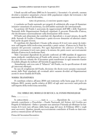 05-appendici_147_196:05-appendici_147_196 30/01/13 17:37 Pagina 158




                      Contratto collettivo nazionale di lavoro 19 gennaio 2012


                I fondi raccolti nell’anno 2005 tra le lavoratrici, i lavoratori e le aziende, saranno
             devoluti a iniziative umanitarie a favore delle popolazioni colpite dal terremoto e dal
             maremoto dello scorso 26 dicembre,
                                    tutto ciò premesso, si conviene quanto segue:
                 è costituito un Fondo nazionale per progetti di solidarietà allo scopo di finanziare
             iniziative umanitarie di assistenza, sia nell’ambito nazionale che internazionale.
                 La gestione del Fondo è assicurata da rappresentanti dell’ABI e delle Segreterie
             Nazionali delle Organizzazioni Sindacali stipulanti il presente Protocollo d’intesa,
             che decideranno consensualmente sulla destinazione delle risorse.
                 Il Fondo sarà alimentato dai contributi dei dipendenti e, in pari misura, da quelli
             delle Aziende di Credito e Finanziarie e potrà ricevere donazioni ed ulteriori contri-
             buti anche da parte di terzi.
                 Il contributo dei dipendenti è fissato nella misura di 6 (sei) euro annui da tratte-
             nere sull’importo della tredicesima mensilità e potrà variare, d’intesa tra le Parti fir-
             matarie del presente contratto. Per ogni dipendente che aderisce al Fondo, le
             Aziende verseranno 6 (sei) euro annui o la misura che potrà essere successivamente
             definita d’intesa tra le medesime Parti.
                 Tutti i lavoratori dipendenti da aziende conferenti ad ABI mandato di rappresen-
             tanza sindacale contribuiscono al Fondo nelle misure di cui al capoverso che prece-
             de, salvo diversa volontà che il lavoratore potrà manifestare in ogni momento tramite
             il modulo allegato da inoltrare all’Azienda di appartenenza.
                 Annualmente sarà reso noto il “bilancio” del Fondo, con la specificazione di tutti
             gli interventi effettuati.
                 In caso di scioglimento del Fondo, decisione che dovrà essere assunta consensual-
             mente dalle Parti stipulanti, gli eventuali attivi saranno devoluti ad Organizzazioni
             aventi le stesse finalità del Fondo.
             NORMA TRANSITORIA
                Il contributo relativo all’anno 2010 sarà trattenuto nella busta paga del mese di
             febbraio 2011, mentre quello relativo al 2011 ed agli anni successivi sarà prelevato
             sull’importo della tredicesima mensilità.
                                                                                             Allegato
                   FAC SIMILE DEL MODULO DI REVOCA AL FONDO PROSOLIDAR
             Data, ……………
                Io sottoscritto/a ……………, matr. n. ………, dipendente da ……………, non
             intendo contribuire a Prosolidar – Fondo Nazionale del Settore del Credito per
             Progetti di Solidarietà - Onlus e pertanto non autorizzo l’Azienda ad effettuare la trat-
             tenuta di 6 (sei) euro all’anno dalla busta paga del mese di Febbraio 2011 e negli
             anni successivi. Qualora intenda successivamente contribuire al Fondo ne darò tem-
             pestiva comunicazione all’Azienda.
             Firma del lavoratore/lavoratrice
             ………………………………




               158
 