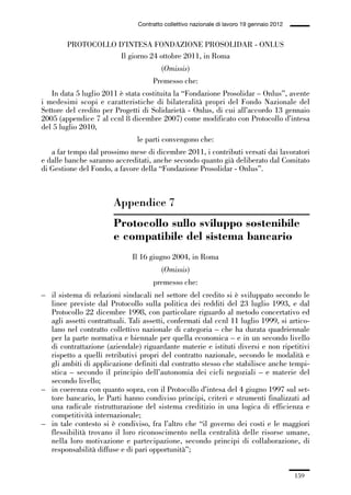 05-appendici_147_196:05-appendici_147_196 30/01/13 17:37 Pagina 159




                                              Contratto collettivo nazionale di lavoro 19 gennaio 2012


                      PROTOCOLLO D’INTESA FONDAZIONE PROSOLIDAR - ONLUS
                                 Il giorno 24 ottobre 2011, in Roma
                                                       (Omissis)
                                                   Premesso che:
                In data 5 luglio 2011 è stata costituita la “Fondazione Prosolidar – Onlus”, avente
             i medesimi scopi e caratteristiche di bilateralità propri del Fondo Nazionale del
             Settore del credito per Progetti di Solidarietà - Onlus, di cui all’accordo 13 gennaio
             2005 (appendice 7 al ccnl 8 dicembre 2007) come modificato con Protocollo d’intesa
             del 5 luglio 2010,
                                              le parti convengono che:
                a far tempo dal prossimo mese di dicembre 2011, i contributi versati dai lavoratori
             e dalle banche saranno accreditati, anche secondo quanto già deliberato dal Comitato
             di Gestione del Fondo, a favore della “Fondazione Prosolidar - Onlus”.



                                     Appendice 7
                                     Protocollo sullo sviluppo sostenibile
                                     e compatibile del sistema bancario
                                            Il 16 giugno 2004, in Roma
                                                       (Omissis)
                                                   premesso che:
             – il sistema di relazioni sindacali nel settore del credito si è sviluppato secondo le
               linee previste dal Protocollo sulla politica dei redditi del 23 luglio 1993, e dal
               Protocollo 22 dicembre 1998, con particolare riguardo al metodo concertativo ed
               agli assetti contrattuali. Tali assetti, confermati dal ccnl 11 luglio 1999, si artico-
               lano nel contratto collettivo nazionale di categoria – che ha durata quadriennale
               per la parte normativa e biennale per quella economica – e in un secondo livello
               di contrattazione (aziendale) riguardante materie e istituti diversi e non ripetitivi
               rispetto a quelli retributivi propri del contratto nazionale, secondo le modalità e
               gli ambiti di applicazione definiti dal contratto stesso che stabilisce anche tempi-
               stica – secondo il principio dell’autonomia dei cicli negoziali – e materie del
               secondo livello;
             – in coerenza con quanto sopra, con il Protocollo d’intesa del 4 giugno 1997 sul set-
               tore bancario, le Parti hanno condiviso principi, criteri e strumenti finalizzati ad
               una radicale ristrutturazione del sistema creditizio in una logica di efficienza e
               competitività internazionale;
             – in tale contesto si è condiviso, fra l’altro che “il governo dei costi e le maggiori
               flessibilità trovano il loro riconoscimento nella centralità delle risorse umane,
               nella loro motivazione e partecipazione, secondo principi di collaborazione, di
               responsabilità diffuse e di pari opportunità”;


                                                                                                         159
 