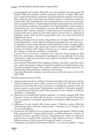 05-appendici_147_196:05-appendici_147_196 30/01/13 17:37 Pagina 160




                      Contratto collettivo nazionale di lavoro 19 gennaio 2012


             – in adempimento del predetto Protocollo sono stati stipulati l’accordo quadro 28
               febbraio 1998 ed il contratto collettivo nazionale di lavoro 11 luglio 1999, attra-
               verso i quali le Parti hanno contribuito al riposizionamento strategico ed al riequi-
               librio competitivo del sistema bancario italiano rispetto ai competitors europei ed,
               in particolare, alle ristrutturazioni e alle riorganizzazioni, ai processi di concentra-
               zione nei gruppi bancari e di privatizzazione degli assetti proprietari, alle innova-
               zioni dei processi produttivi, dei prodotti e dei canali distributivi, anche tramite il
               contenimento dei costi, l’introduzione di nuove flessibilità normative, la moder-
               nizzazione delle relazioni sindacali e l’individuazione di strumenti idonei per la
               gestione delle risorse umane da parte delle imprese ed il governo, in condizioni di
               equilibrio sociale, delle tensioni occupazionali, anche per mezzo del Fondo di
               solidarietà di settore;
             – le Parti, preliminarmente al rinnovo del predetto ccnl 11 luglio 1999, hanno rav-
               visato l’opportunità – anche alla luce dell’esperienza applicativa del ccnl stesso –
               di sviluppare una più ampia riflessione sulle tematiche connesse al miglior utiliz-
               zo delle risorse umane, nello spirito, già condiviso nell’accordo 4 aprile 2002, di
               orientare l’evoluzione delle imprese bancarie, in un contesto competitivo, verso
               uno sviluppo socialmente sostenibile e compatibile;
             – il nuovo ccnl, in coerenza e continuità con il percorso finora intrapreso dalle
               Parti, deve individuare, anticipando il cambiamento in un ambiente di crescente
               competitività, regole che assicurino sintesi efficaci fra obiettivi delle imprese ed
               attese dei lavoratori;
             – con il presente Protocollo le Parti stipulanti, pertanto, intendono condividere prin-
               cipi e valori che possano risultare di opportuno indirizzo nel miglioramento conti-
               nuo della qualità dei rapporti fra le imprese creditizie ed il proprio personale, nel
               rafforzamento della reputazione complessiva del sistema;
             – il presente Protocollo costituisce una utile cornice ai fini del rinnovo del ccnl 11
               luglio 1999,
             A) quanto sopra premesso, le Parti:
             1. valutano positivamente il contributo al risanamento offerto dal sistema di relazioni
                sindacali adottato nel settore dalla seconda metà degli anni ’90 sulla base dei
                principi di cui ai Protocolli citati in premessa e si impegnano, pertanto, anche nel
                mutato scenario, a preservarne l’impostazione concertativa e la funzione propulsi-
                va, particolarmente rilevante anche nella prospettiva di uno sviluppo socialmente
                sostenibile e compatibile;
             2. ribadiscono la centralità del contratto nazionale e il comune impegno delle Parti
                firmatarie il presente Protocollo di operare, ciascuna nel rispetto del proprio
                ruolo, per garantire la puntuale applicazione ed attuazione della normativa con-
                trattuale;
             3. riaffermano il ruolo centrale delle risorse umane e l’obiettivo comune della loro
                valorizzazione quale elemento indispensabile e strategico per lo sviluppo ed il
                successo dell’impresa;
             4. riconoscono che l’obiettivo di cui al punto precedente presuppone l’effettiva parità
                delle opportunità di sviluppo professionale, un’offerta formativa continua, la
                mobilità su diverse posizioni di lavoro, l’adeguatezza dei criteri di valutazione
                professionale, la qualità delle prestazioni, degli ambienti di lavoro, l’efficacia
                della prevenzione e degli interventi in materia di salute e sicurezza;
             5. si impegnano ad adoperarsi attivamente affinché – in un mercato globale – venga-


               160
 