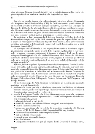 05-appendici_147_196:05-appendici_147_196 30/01/13 17:37 Pagina 162




                      Contratto collettivo nazionale di lavoro 19 gennaio 2012


             sima attenzione l’istanza sindacale in tutti i casi in cui ciò sia compatibile con le esi-
             genze organizzative e produttive rivenienti dai processi di cui sopra.
             B)
                 Con riferimento alle imprese che volontariamente intendono adottare l’approccio
             alla Corporate Social Responsibility (CSR), le Parti considerano positivamente gli
             orientamenti assunti dall’Unione Europea in materia, a partire dal Consiglio di
             Lisbona del 2000, che ha affermato il nuovo obiettivo strategico per il nuovo decen-
             nio: diventare – quella europea – l’economia, basata sulla conoscenza, più competiti-
             va e dinamica del mondo in grado di realizzare una crescita economica sostenibile
             con nuovi e migliori posti di lavoro e una maggiore coesione sociale.
                 In particolare le Parti assumono la definizione formulata nel Libro Verde della
             Commissione europea del luglio 2001, secondo la quale la responsabilità sociale
             d’impresa è “l’integrazione volontaria da parte delle imprese, delle preoccupazioni
             sociali ed ambientali nelle loro attività commerciali e nelle loro relazioni con le parti
             interessate (stakeholder)”.
                 Ne consegue che “affermando la loro responsabilità sociale e assumendo di pro-
             pria iniziativa impegni che vanno al di là delle esigenze regolamentari e convenzio-
             nali, cui devono comunque conformarsi, le imprese si sforzano di elevare le norme
             collegate allo sviluppo sociale, alla tutela dell’ambiente ed al rispetto dei diritti fon-
             damentali, adottando un sistema di governo aperto, in grado di conciliare gli interessi
             delle varie parti interessate nell’ambito di un approccio globale della qualità e dello
             sviluppo sostenibile”.
                 Pertanto, le Parti stipulanti il presente Protocollo si impegnano a favorire la diffu-
             sione, nell’ambito del sistema bancario, della cultura, dei principi e dei valori con-
             nessi alla responsabilità sociale d’impresa come sopra definita. A tal fine valuteranno
             con particolare attenzione le indicazioni del Multistakeholder Forum Europeo e le
             iniziative conseguenti della Commissione Europea, nonché i risultati del progetto
             sulla responsabilità sociale d’impresa in corso di esame tra Federazione Bancaria
             Europea, Federazione Casse di Risparmio Europee, Federazione BCC Europee e Uni
             Europa Finanza.
                 Al medesimo scopo le Parti stipulanti costituiranno un Osservatorio nazionale
             paritetico che avrà il compito di:
             – analizzare le buone pratiche e stimolarne e favorirne la diffusione nel sistema
                 bancario italiano, anche con riguardo agli strumenti volontari come, ad esempio, il
                 bilancio sociale o ambientale e i codici etici;
             – nonché di sviluppare l’analisi e la ricerca di convergenze su tematiche che posso-
                 no contribuire positivamente a promuovere il “valore” dell’impresa e ad ottimizza-
                 re il clima aziendale, quali:
                 • relazioni sindacali ai vari livelli;
                 • assetti del sistema creditizio meridionale e rapporti banche-imprese;
                 • salute e sicurezza sul lavoro;
                 • formazione continua, alla luce della dichiarazione congiunta UNI-Europa
                   Finanza e FBE del 28 dicembre 2002 in materia di life long learning;
                 • sviluppo delle competenze e crescita professionale;
                 • pari opportunità professionali;
                 • comunicazione interna alle imprese;
                 • work life balance;
                 • salvaguardia dell’ambiente per gli impatti diretti (consumi di energia, carta,


               162
 