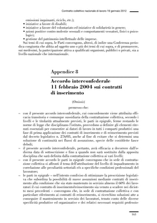 05-appendici_147_196:05-appendici_147_196 30/01/13 17:37 Pagina 163




                                              Contratto collettivo nazionale di lavoro 19 gennaio 2012


                   emissioni inquinanti, riciclo, etc.);
                 • iniziative a favore di disabili;
                 • iniziative a favore del volontariato ed iniziative di solidarietà in genere;
                 • azioni positive contro molestie sessuali e comportamenti vessatori, fisici o psico-
                   logici;
                 • gestione del patrimonio intellettuale delle imprese.
                 Sui temi di cui sopra, le Parti convengono, altresì, di indire una Conferenza perio-
             dica congiunta che abbia ad oggetto uno o più dei temi di cui sopra, e di promuovere,
             sui medesimi, la partecipazione attiva a qualificati organismi, pubblici o privati, sia a
             livello nazionale che internazionale.




                                     Appendice 8
                                     Accordo interconfederale
                                     11 febbraio 2004 sui contratti
                                     di inserimento
                                                       (Omissis)
                                                   premesso che:
             – con il presente accordo interconfederale, cui concordemente viene attribuita effi-
               cacia transitoria e comunque sussidiaria della contrattazione collettiva, secondo i
               livelli e le titolarità attualmente previsti, le parti in epigrafe, ferme restando le
               norme di legge che disciplinano l’istituto, provvedono a definire gli elementi rite-
               nuti essenziali per consentire ai datori di lavoro in tutti i comparti produttivi una
               fase di prima applicazione dei contratti di inserimento e di reinserimento previsti
               dal decreto legislativo n. 276/03, anche al fine di evitare che si determini una
               soluzione di continuità nei flussi di assunzione, specie delle cosiddette fasce
               deboli;
             – il presente accordo interconfederale, pertanto, avrà efficacia a decorrere dall’o-
               dierna data di sottoscrizione e fino a quando non sarà sostituito dalla apposita
               disciplina che sarà definita dalla contrattazione collettiva ai vari livelli;
             – con il presente accordo le parti in epigrafe convengono che in sede di contratta-
               zione collettiva si affronti il tema dell’attribuzione del livello di inquadramento in
               correlazione alle peculiarità settoriali e/o a specifiche condizioni professionali del
               lavoratore;
             – le parti in epigrafe – nell’intento condiviso di ottimizzare la prescrizione legislati-
               va che subordina la possibilità di nuove assunzioni mediante contratti di inseri-
               mento alla condizione che sia stato mantenuto in servizio almeno il 60% dei lavo-
               ratori il cui contratto di inserimento/reinserimento sia venuto a scadere nei diciot-
               to mesi precedenti – convengono che, in sede di contrattazione collettiva e con
               particolare riferimento ai contratti di reinserimento, si ricerchino soluzioni atte a
               conseguire il mantenimento in servizio dei lavoratori, tenuto conto delle diverse
               specificità produttive ed organizzative e dei relativi necessari requisiti professio-


                                                                                                         163
 