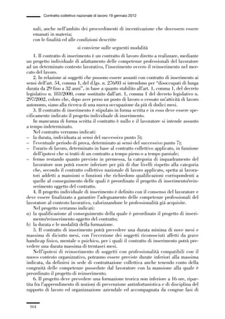 05-appendici_147_196:05-appendici_147_196 30/01/13 17:37 Pagina 164




                      Contratto collettivo nazionale di lavoro 19 gennaio 2012


                nali, anche nell’ambito dei provvedimenti di incentivazione che dovessero essere
                emanati in materia;
                con le finalità ed alle condizioni descritte
                                          si conviene sulle seguenti modalità
                 1. Il contratto di inserimento è un contratto di lavoro diretto a realizzare, mediante
             un progetto individuale di adattamento delle competenze professionali del lavoratore
             ad un determinato contesto lavorativo, l’inserimento ovvero il reinserimento nel mer-
             cato del lavoro.
                 2. In relazione ai soggetti che possono essere assunti con contratto di inserimento ai
             sensi dell’art. 54, comma 1, del d.lgs. n. 276/03 si intendono per “disoccupati di lunga
             durata da 29 fino a 32 anni”, in base a quanto stabilito all’art. 1, comma 1, del decreto
             legislativo n. 181/2000, come sostituito dall’art. 1, comma 1 del decreto legislativo n.
             297/2002, coloro che, dopo aver perso un posto di lavoro o cessato un’attività di lavoro
             autonomo, siano alla ricerca di una nuova occupazione da più di dodici mesi.
                 3. Il contratto di inserimento è stipulato in forma scritta e in esso deve essere spe-
             cificamente indicato il progetto individuale di inserimento.
                 In mancanza di forma scritta il contratto è nullo e il lavoratore si intende assunto
             a tempo indeterminato.
                 Nel contratto verranno indicati:
             – la durata, individuata ai sensi del successivo punto 5);
             – l’eventuale periodo di prova, determinato ai sensi del successivo punto 7);
             – l’orario di lavoro, determinato in base al contratto collettivo applicato, in funzione
                 dell’ipotesi che si tratti di un contratto a tempo pieno o a tempo parziale;
             – fermo restando quanto previsto in premessa, la categoria di inquadramento del
                 lavoratore non potrà essere inferiore per più di due livelli rispetto alla categoria
                 che, secondo il contratto collettivo nazionale di lavoro applicato, spetta ai lavora-
                 tori addetti a mansioni o funzioni che richiedono qualificazioni corrispondenti a
                 quelle al conseguimento delle quali è preordinato il progetto di inserimento/rein-
                 serimento oggetto del contratto.
                 4. Il progetto individuale di inserimento è definito con il consenso del lavoratore e
             deve essere finalizzato a garantire l’adeguamento delle competenze professionali del
             lavoratore al contesto lavorativo, valorizzandone le professionalità già acquisite.
                 Nel progetto verranno indicati:
             a) la qualificazione al conseguimento della quale è preordinato il progetto di inseri-
                 mento/reinserimento oggetto del contratto;
             b) la durata e le modalità della formazione.
                 5. Il contratto di inserimento potrà prevedere una durata minima di nove mesi e
             massima di diciotto mesi, con l’eccezione dei soggetti riconosciuti affetti da grave
             handicap fisico, mentale o psichico, per i quali il contratto di inserimento potrà pre-
             vedere una durata massima di trentasei mesi.
                 Nell’ipotesi di reinserimento di soggetti con professionalità compatibili con il
             nuovo contesto organizzativo, potranno essere previste durate inferiori alla massima
             indicata, da definirsi in sede di contrattazione collettiva anche tenendo conto della
             congruità delle competenze possedute dal lavoratore con la mansione alla quale è
             preordinato il progetto di reinserimento.
                 6. Il progetto deve prevedere una formazione teorica non inferiore a 16 ore, ripar-
             tita fra l’apprendimento di nozioni di prevenzione antinfortunistica e di disciplina del
             rapporto di lavoro ed organizzazione aziendale ed accompagnata da congrue fasi di


               164
 