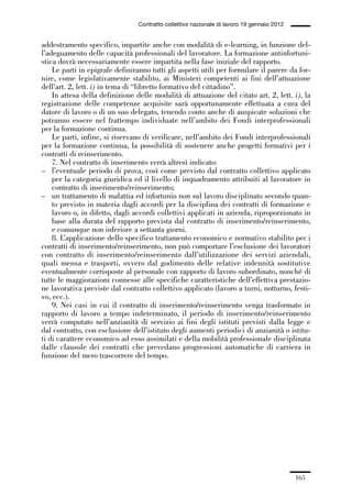 05-appendici_147_196:05-appendici_147_196 30/01/13 17:37 Pagina 165




                                              Contratto collettivo nazionale di lavoro 19 gennaio 2012


             addestramento specifico, impartite anche con modalità di e-learning, in funzione del-
             l’adeguamento delle capacità professionali del lavoratore. La formazione antinfortuni-
             stica dovrà necessariamente essere impartita nella fase iniziale del rapporto.
                 Le parti in epigrafe definiranno tutti gli aspetti utili per formulare il parere da for-
             nire, come legislativamente stabilito, ai Ministeri competenti ai fini dell’attuazione
             dell’art. 2, lett. i) in tema di “libretto formativo del cittadino”.
                 In attesa della definizione delle modalità di attuazione del citato art. 2, lett. i), la
             registrazione delle competenze acquisite sarà opportunamente effettuata a cura del
             datore di lavoro o di un suo delegato, tenendo conto anche di auspicate soluzioni che
             potranno essere nel frattempo individuate nell’ambito dei Fondi interprofessionali
             per la formazione continua.
                 Le parti, infine, si riservano di verificare, nell’ambito dei Fondi interprofessionali
             per la formazione continua, la possibilità di sostenere anche progetti formativi per i
             contratti di reinserimento.
                 7. Nel contratto di inserimento verrà altresì indicato:
             – l’eventuale periodo di prova, così come previsto dal contratto collettivo applicato
                 per la categoria giuridica ed il livello di inquadramento attribuiti al lavoratore in
                 contratto di inserimento/reinserimento;
             – un trattamento di malattia ed infortunio non sul lavoro disciplinato secondo quan-
                 to previsto in materia dagli accordi per la disciplina dei contratti di formazione e
                 lavoro o, in difetto, dagli accordi collettivi applicati in azienda, riproporzionato in
                 base alla durata del rapporto prevista dal contratto di inserimento/reinserimento,
                 e comunque non inferiore a settanta giorni.
                 8. L’applicazione dello specifico trattamento economico e normativo stabilito per i
             contratti di inserimento/reinserimento, non può comportare l’esclusione dei lavoratori
             con contratto di inserimento/reinserimento dall’utilizzazione dei servizi aziendali,
             quali mensa e trasporti, ovvero dal godimento delle relative indennità sostitutive
             eventualmente corrisposte al personale con rapporto di lavoro subordinato, nonché di
             tutte le maggiorazioni connesse alle specifiche caratteristiche dell’effettiva prestazio-
             ne lavorativa previste dal contratto collettivo applicato (lavoro a turni, notturno, festi-
             vo, ecc.).
                 9. Nei casi in cui il contratto di inserimento/reinserimento venga trasformato in
             rapporto di lavoro a tempo indeterminato, il periodo di inserimento/reinserimento
             verrà computato nell’anzianità di servizio ai fini degli istituti previsti dalla legge e
             dal contratto, con esclusione dell’istituto degli aumenti periodici di anzianità o istitu-
             ti di carattere economico ad esso assimilati e della mobilità professionale disciplinata
             dalle clausole dei contratti che prevedano progressioni automatiche di carriera in
             funzione del mero trascorrere del tempo.




                                                                                                         165
 
