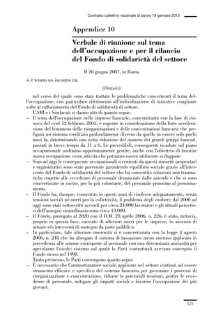 05-appendici_147_196:05-appendici_147_196 30/01/13 17:37 Pagina 171




                                              Contratto collettivo nazionale di lavoro 19 gennaio 2012


                                     Appendice 10
                                     Verbale di riunione sul tema
                                     dell’occupazione e per il rilancio
                                     del Fondo di solidarietà del settore
                                            Il 20 giugno 2007, in Roma
             si è tenuto un incontro tra
                                                       (Omissis)
                 nel corso del quale sono state trattate le problematiche concernenti il tema del-
             l’occupazione, con particolare riferimento all’individuazione di iniziative congiunte
             volte al rafforzamento del Fondo di solidarietà di settore.
                 L’ABI e i Sindacati si danno atto di quanto segue.
             – Il tema dell’occupazione nelle imprese bancarie, concomitante con la fase di rin-
                 novo del ccnl 12 febbraio 2005, è urgente in considerazione della forte accelera-
                 zione del fenomeno delle riorganizzazioni e delle concentrazioni bancarie che pre-
                 figura un sistema creditizio profondamente diverso da quello in essere solo pochi
                 mesi fa, determinando una netta riduzione del numero dei grandi gruppi bancari,
                 passati in breve tempo da 11 a 6. Le prevedibili, conseguenti ricadute sul piano
                 occupazionale andranno opportunamente gestite, anche con l’obiettivo di favorire
                 nuova occupazione verso attività che potranno essere utilmente sviluppate.
             – Sino ad oggi le conseguenze occupazionali rivenienti da questi riassetti proprietari
                 e organizzativi sono state governate garantendo equilibrio sociale grazie all’inter-
                 vento del Fondo di solidarietà del settore che ha consentito soluzioni non trauma-
                 tiche rispetto alle eccedenze di personale denunciate dalle aziende e che si sono
                 concretizzate in uscite, per lo più volontarie, del personale prossimo al pensiona-
                 mento.
             – Il Fondo ha, dunque, consentito in questi anni di risolvere adeguatamente, senza
                 tensioni sociali né oneri per la collettività, il problema degli esuberi: dal 2000 ad
                 oggi sono stati sottoscritti accordi per circa 24.000 lavoratori e gli attuali percetto-
                 ri dell’assegno straordinario sono circa 10.000.
             – Il Fondo, prorogato al 2020 con il D.M. 28 aprile 2006, n. 226, è stato, tuttavia,
                 proprio in questa fase, caricato di ulteriori oneri per le imprese, in assenza di
                 misure e/o interventi di sostegno da parte pubblica.
             – In particolare, tale ulteriore onerosità si è concretizzata con la legge 4 agosto
                 2006, n. 248 che ha abrogato il sistema di tassazione meno oneroso applicato in
                 precedenza alle somme corrisposte al personale con una determinata anzianità per
                 agevolarne l’esodo: sistema sul quale le Parti contrattuali avevano concepito il
                 Fondo stesso nel 1998.
                 Tanto premesso, le Parti convengono quanto segue.
             – È necessario che l’ammortizzatore sociale applicato nel settore continui ad essere
                 strumento efficace e specifico del sistema bancario per governare i processi di
                 riorganizzazione e concentrazione, ridurne le potenziali tensioni, gestire le ecce-
                 denze di personale, mitigare gli impatti sociali e favorire l’occupazione dei più
                 giovani.


                                                                                                         171
 