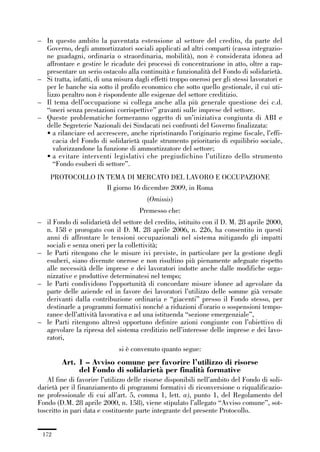 05-appendici_147_196:05-appendici_147_196 30/01/13 17:37 Pagina 172




             – In questo ambito la paventata estensione al settore del credito, da parte del
               Governo, degli ammortizzatori sociali applicati ad altri comparti (cassa integrazio-
               ne guadagni, ordinaria o straordinaria, mobilità), non è considerata idonea ad
               affrontare e gestire le ricadute dei processi di concentrazione in atto, oltre a rap-
               presentare un serio ostacolo alla continuità e funzionalità del Fondo di solidarietà.
             – Si tratta, infatti, di una misura dagli effetti troppo onerosi per gli stessi lavoratori e
               per le banche sia sotto il profilo economico che sotto quello gestionale, il cui uti-
               lizzo peraltro non è rispondente alle esigenze del settore creditizio.
             – Il tema dell’occupazione si collega anche alla più generale questione dei c.d.
               “oneri senza prestazioni corrispettive” gravanti sulle imprese del settore.
             – Queste problematiche formeranno oggetto di un’iniziativa congiunta di ABI e
               delle Segreterie Nazionali dei Sindacati nei confronti del Governo finalizzata:
               • a rilanciare ed accrescere, anche ripristinando l’originario regime fiscale, l’effi-
                 cacia del Fondo di solidarietà quale strumento prioritario di equilibrio sociale,
                 valorizzandone la funzione di ammortizzatore del settore;
               • a evitare interventi legislativi che pregiudichino l’utilizzo dello strumento
                 “Fondo esuberi di settore”.
                  PROTOCOLLO IN TEMA DI MERCATO DEL LAVORO E OCCUPAZIONE
                                Il giorno 16 dicembre 2009, in Roma
                                                      (Omissis)
                                                   Premesso che:
             – il Fondo di solidarietà del settore del credito, istituito con il D. M. 28 aprile 2000,
               n. 158 e prorogato con il D. M. 28 aprile 2006, n. 226, ha consentito in questi
               anni di affrontare le tensioni occupazionali nel sistema mitigando gli impatti
               sociali e senza oneri per la collettività;
             – le Parti ritengono che le misure ivi previste, in particolare per la gestione degli
               esuberi, siano divenute onerose e non risultino più pienamente adeguate rispetto
               alle necessità delle imprese e dei lavoratori indotte anche dalle modifiche orga-
               nizzative e produttive determinatesi nel tempo;
             – le Parti condividono l’opportunità di concordare misure idonee ad agevolare da
               parte delle aziende ed in favore dei lavoratori l’utilizzo delle somme già versate
               derivanti dalla contribuzione ordinaria e “giacenti” presso il Fondo stesso, per
               destinarle a programmi formativi nonché a riduzioni d’orario o sospensioni tempo-
               ranee dell’attività lavorativa e ad una istituenda “sezione emergenziale”,
             – le Parti ritengono altresì opportuno definire azioni congiunte con l’obiettivo di
               agevolare la ripresa del sistema creditizio nell’interesse delle imprese e dei lavo-
               ratori,
                                           si è convenuto quanto segue:
                      Art. 1 – Avviso comune per favorire l’utilizzo di risorse
                           del Fondo di solidarietà per finalità formative
                Al fine di favorire l’utilizzo delle risorse disponibili nell’ambito del Fondo di soli-
             darietà per il finanziamento di programmi formativi di riconversione o riqualificazio-
             ne professionale di cui all’art. 5, comma 1, lett. a), punto 1, del Regolamento del
             Fondo (D.M. 28 aprile 2000, n. 158), viene stipulato l’allegato “Avviso comune”, sot-
             toscritto in pari data e costituente parte integrante del presente Protocollo.


               172
 