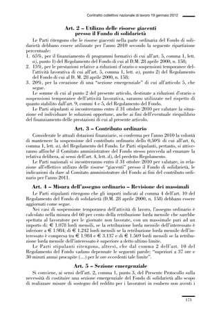 05-appendici_147_196:05-appendici_147_196 30/01/13 17:37 Pagina 173




                                              Contratto collettivo nazionale di lavoro 19 gennaio 2012


                                  Art. 2 – Utilizzo delle risorse giacenti
                                      presso il Fondo di solidarietà
                Le Parti ritengono che le risorse giacenti nella parte ordinaria del Fondo di soli-
             darietà debbano essere utilizzate per l’anno 2010 secondo la seguente ripartizione
             percentuale:
             1. 65%, per il finanziamento di programmi formativi di cui all’art. 5, comma 1, lett.
                a), punto 1) del Regolamento del Fondo di cui al D.M. 28 aprile 2000, n. 158;
             2. 15%, per le prestazioni relative a riduzioni d’orario o sospensioni temporanee del-
                l’attività lavorativa di cui all’art. 5, comma 1, lett. a), punto 2) del Regolamento
                del Fondo di cui al D. M. 28 aprile 2000, n. 158;
             3. 20%, per la creazione di una “sezione emergenziale” di cui all’articolo 5, che
                segue.
                Le somme di cui al punto 2 del presente articolo, destinate a riduzioni d’orario o
             sospensioni temporanee dell’attività lavorativa, saranno utilizzate nel rispetto di
             quanto stabilito dall’art. 9, commi 4 e 5, del Regolamento del Fondo.
                Le Parti stipulanti si incontreranno entro il 31 ottobre 2010 per valutare la situa-
             zione ed individuare le soluzioni opportune, anche ai fini dell’eventuale riequilibrio
             del finanziamento delle prestazioni di cui al presente articolo.
                                       Art. 3 – Contributo ordinario
                 Considerate le attuali dotazioni finanziarie, si conferma per l’anno 2010 la volontà
             di mantenere la sospensione del contributo ordinario dello 0,50% di cui all’art. 6,
             comma 1, lett. a), del Regolamento del Fondo. Le Parti stipulanti, pertanto, si attive-
             ranno affinché il Comitato amministratore del Fondo stesso provveda ad emanare la
             relativa delibera, ai sensi dell’art. 4, lett. d), del predetto Regolamento.
                 Le Parti nazionali si incontreranno entro il 31 ottobre 2010 per valutare, in rela-
             zione all’effettivo utilizzo delle risorse “giacenti” presso il Fondo di solidarietà, le
             indicazioni da dare al Comitato amministratore del Fondo ai fini del contributo ordi-
             nario per l’anno 2011.
                Art. 4 – Misura dell’assegno ordinario – Revisione dei massimali
                 Le Parti stipulanti ritengono che gli importi indicati al comma 4 dell’art. 10 del
             Regolamento del Fondo di solidarietà (D.M. 28 aprile 2000, n. 158) debbano essere
             aggiornati come segue.
                 Nei casi di sospensione temporanea dell’attività di lavoro, l’assegno ordinario è
             calcolato nella misura del 60 per cento della retribuzione lorda mensile che sarebbe
             spettata al lavoratore per le giornate non lavorate, con un massimale pari ad un
             importo di: € 1.078 lordi mensili, se la retribuzione lorda mensile dell’interessato è
             inferiore a € 1.984; di € 1.242 lordi mensili se la retribuzione lorda mensile dell’in-
             teressato è compresa tra € 1.984 e € 3.137 e di € 1.569 lordi mensili se la retribu-
             zione lorda mensile dell’interessato è superiore a detto ultimo limite.
                 Le Parti stipulanti ritengono, altresì, che dal comma 2 dell’art. 10 del
             Regolamento del Fondo vadano depennate le seguenti parole: “superiori a 37 ore e
             30 minuti annui procapite (…) per le ore eccedenti tale limite”.
                                       Art. 5 – Sezione emergenziale
                Si conviene, ai sensi dell’art. 2, comma 1, punto 3, del Presente Protocollo sulla
             necessità di costituire una sezione emergenziale del Fondo di solidarietà allo scopo
             di realizzare misure di sostegno del reddito per i lavoratori in esubero non aventi i


                                                                                                         173
 