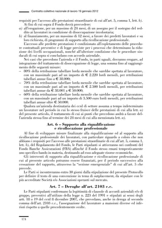 05-appendici_147_196:05-appendici_147_196 30/01/13 17:37 Pagina 174




                      Contratto collettivo nazionale di lavoro 19 gennaio 2012


             requisiti per l’accesso alle prestazioni straordinarie di cui all’art. 5, comma 1, lett. b).
                 Ai fini di cui sopra il Fondo dovrà provvedere:
             a) all’erogazione, per un massimo di 24 mesi, di un assegno per il sostegno del red-
                 dito ai lavoratori in condizione di disoccupazione involontaria;
             b) al finanziamento, per un massimo di 12 mesi, a favore dei predetti lavoratori e su
                 loro richiesta, di programmi di supporto alla ricollocazione professionale.
                 L’accesso alle predette prestazioni è condizionato all’espletamento delle procedu-
             re contrattuali preventive e di legge previste per i processi che determinano la ridu-
             zione dei livelli occupazionali, nonché all’ulteriore condizione che le procedure sin-
             dacali di cui sopra si concludano con accordo aziendale.
                 Nei casi che precedono l’azienda e il Fondo, in parti uguali, dovranno erogare, ad
             integrazione del trattamento di disoccupazione di legge, una somma fino al raggiungi-
             mento delle seguenti misure:
             – 80% della retribuzione tabellare lorda mensile che sarebbe spettata al lavoratore,
                 con un massimale pari ad un importo di € 2.220 lordi mensili, per retribuzioni
                 tabellari annue fino a € 38.000;
             – 70% della retribuzione tabellare lorda mensile che sarebbe spettata al lavoratore,
                 con un massimale pari ad un importo di € 2.500 lordi mensili, per retribuzioni
                 tabellari annue da € 38.001 a € 50.000;
             – 60% della retribuzione tabellare lorda mensile che sarebbe spettata al lavoratore,
                 con un massimale pari ad un importo di 3.500 euro lordi mensili, per retribuzioni
                 tabellari annue oltre € 50.000.
                 Qualora un’azienda destinataria dei ccnl di settore assuma a tempo indeterminato
             un lavoratore nel periodo in cui lo stesso fruisce delle prestazioni di cui alla lett. a)
             del presente articolo, il trattamento di cui ai punti che precedono andrà a favore del-
             l’azienda stessa fino al termine dei 24 mesi di cui alla menzionata lett. a).
                                  Art. 6 – Supporto alla riqualificazione
                                      e ricollocazione professionale
                 Al fine di sviluppare misure finalizzate alla riqualificazione ed al supporto alla
             ricollocazione professionale dei lavoratori, con particolare riguardo a coloro che non
             abbiano i requisiti per l’accesso alle prestazioni straordinarie di cui all’art. 5, comma 1,
             lett. b), del Regolamento del Fondo, le Parti stipulanti si attiveranno nei confronti del
             Fondo Banche Assicurazioni (FBA) affinché il Fondo stesso emani tempestivamente
             uno specifico bando in materia, destinando ad esso adeguate risorse economiche.
                 Gli interventi di supporto alla riqualificazione e ricollocazione professionale di
             cui al presente articolo potranno essere finanziati, per il periodo successivo alla
             cessazione del rapporto, attraverso la “sezione emergenziale” di cui all’art. 5 che
             precede.
                 Le Parti si incontreranno entro 30 giorni dalla stipulazione del presente Protocollo
             per definire il testo di una convenzione in tema di outplacement, da stipulare con le
             più accreditate Società e/o Associazioni operanti sul mercato.
                                     Art. 7 – Deroghe all’art. 2103 c.c.
                 Le Parti stipulanti confermano la legittimità di clausole di accordi aziendali e/o di
             gruppo, preventivi all’utilizzo della legge n. 223 del 1991 e stipulati ai sensi degli
             artt. 18 o 19 del ccnl 8 dicembre 2007, che prevedano, anche in deroga al secondo
             comma dell’art. 2103 c.c., l’assegnazione del lavoratore a mansioni diverse ed infe-
             riori rispetto a quelle precedentemente svolte.


               174
 