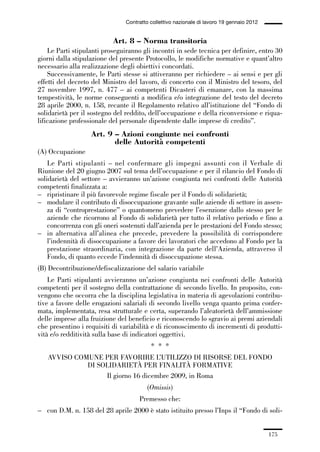 05-appendici_147_196:05-appendici_147_196 30/01/13 17:37 Pagina 175




                                              Contratto collettivo nazionale di lavoro 19 gennaio 2012


                                         Art. 8 – Norma transitoria
                 Le Parti stipulanti proseguiranno gli incontri in sede tecnica per definire, entro 30
             giorni dalla stipulazione del presente Protocollo, le modifiche normative e quant’altro
             necessario alla realizzazione degli obiettivi concordati.
                 Successivamente, le Parti stesse si attiveranno per richiedere – ai sensi e per gli
             effetti del decreto del Ministro del lavoro, di concerto con il Ministro del tesoro, del
             27 novembre 1997, n. 477 – ai competenti Dicasteri di emanare, con la massima
             tempestività, le norme conseguenti a modifica e/o integrazione del testo del decreto
             28 aprile 2000, n. 158, recante il Regolamento relativo all’istituzione del “Fondo di
             solidarietà per il sostegno del reddito, dell’occupazione e della riconversione e riqua-
             lificazione professionale del personale dipendente dalle imprese di credito”.
                                 Art. 9 – Azioni congiunte nei confronti
                                        delle Autorità competenti
             (A) Occupazione
                 Le Parti stipulanti – nel confermare gli impegni assunti con il Verbale di
             Riunione del 20 giugno 2007 sul tema dell’occupazione e per il rilancio del Fondo di
             solidarietà del settore – avvieranno un’azione congiunta nei confronti delle Autorità
             competenti finalizzata a:
             – ripristinare il più favorevole regime fiscale per il Fondo di solidarietà;
             – modulare il contributo di disoccupazione gravante sulle aziende di settore in assen-
                 za di “controprestazione” o quantomeno prevedere l’esenzione dallo stesso per le
                 aziende che ricorrono al Fondo di solidarietà per tutto il relativo periodo e fino a
                 concorrenza con gli oneri sostenuti dall’azienda per le prestazioni del Fondo stesso;
             – in alternativa all’alinea che precede, prevedere la possibilità di corrispondere
                 l’indennità di disoccupazione a favore dei lavoratori che accedono al Fondo per la
                 prestazione straordinaria, con integrazione da parte dell’Azienda, attraverso il
                 Fondo, di quanto eccede l’indennità di disoccupazione stessa.
             (B) Decontribuzione/defiscalizzazione del salario variabile
                 Le Parti stipulanti avvieranno un’azione congiunta nei confronti delle Autorità
             competenti per il sostegno della contrattazione di secondo livello. In proposito, con-
             vengono che occorra che la disciplina legislativa in materia di agevolazioni contribu-
             tive a favore delle erogazioni salariali di secondo livello venga quanto prima confer-
             mata, implementata, resa strutturale e certa, superando l’aleatorietà dell’ammissione
             delle imprese alla fruizione del beneficio e riconoscendo lo sgravio ai premi aziendali
             che presentino i requisiti di variabilità e di riconoscimento di incrementi di produtti-
             vità e/o redditività sulla base di indicatori oggettivi.
                                                        * * *
                 AVVISO COMUNE PER FAVORIRE L’UTILIZZO DI RISORSE DEL FONDO
                           DI SOLIDARIETÀ PER FINALITÀ FORMATIVE
                                Il giorno 16 dicembre 2009, in Roma
                                                       (Omissis)
                                                   Premesso che:
             – con D.M. n. 158 del 28 aprile 2000 è stato istituito presso l’Inps il “Fondo di soli-


                                                                                                         175
 