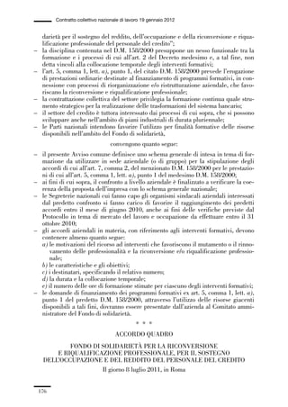 05-appendici_147_196:05-appendici_147_196 30/01/13 17:37 Pagina 176




                       Contratto collettivo nazionale di lavoro 19 gennaio 2012


                  darietà per il sostegno del reddito, dell’occupazione e della riconversione e riqua-
                  lificazione professionale del personale del credito”;
             –    la disciplina contenuta nel D.M. 158/2000 presuppone un nesso funzionale tra la
                  formazione e i processi di cui all’art. 2 del Decreto medesimo e, a tal fine, non
                  detta vincoli alla collocazione temporale degli interventi formativi;
             –    l’art. 5, comma 1, lett. a), punto 1, del citato D.M. 158/2000 prevede l’erogazione
                  di prestazioni ordinarie destinate al finanziamento di programmi formativi, in con-
                  nessione con processi di riorganizzazione e/o ristrutturazione aziendale, che favo-
                  riscano la riconversione e riqualificazione professionale;
             –    la contrattazione collettiva del settore privilegia la formazione continua quale stru-
                  mento strategico per la realizzazione delle trasformazioni del sistema bancario;
             –    il settore del credito è tuttora interessato dai processi di cui sopra, che si possono
                  sviluppare anche nell’ambito di piani industriali di durata pluriennale;
             –    le Parti nazionali intendono favorire l’utilizzo per finalità formative delle risorse
                  disponibili nell’ambito del Fondo di solidarietà,
                                                convengono quanto segue:
             – il presente Avviso comune definisce uno schema generale di intesa in tema di for-
               mazione da utilizzare in sede aziendale (o di gruppo) per la stipulazione degli
               accordi di cui all’art. 7, comma 2, del menzionato D.M. 158/2000 per le prestazio-
               ni di cui all’art. 5, comma 1, lett. a), punto 1 del medesimo D.M. 158/2000;
             – ai fini di cui sopra, il confronto a livello aziendale è finalizzato a verificare la coe-
               renza della proposta dell’impresa con lo schema generale nazionale;
             – le Segreterie nazionali cui fanno capo gli organismi sindacali aziendali interessati
               dal predetto confronto si fanno carico di favorire il raggiungimento dei predetti
               accordi entro il mese di giugno 2010, anche ai fini delle verifiche previste dal
               Protocollo in tema di mercato del lavoro e occupazione da effettuare entro il 31
               ottobre 2010;
             – gli accordi aziendali in materia, con riferimento agli interventi formativi, devono
               contenere almeno quanto segue:
               a) le motivazioni del ricorso ad interventi che favoriscono il mutamento o il rinno-
                   vamento delle professionalità e la riconversione e/o riqualificazione professio-
                   nale;
               b) le caratteristiche e gli obiettivi;
               c) i destinatari, specificando il relativo numero;
               d) la durata e la collocazione temporale;
               e) il numero delle ore di formazione stimate per ciascuno degli interventi formativi;
             – le domande di finanziamento dei programmi formativi ex art. 5, comma 1, lett. a),
               punto 1 del predetto D.M. 158/2000, attraverso l’utilizzo delle risorse giacenti
               disponibili a tali fini, dovranno essere presentate dall’azienda al Comitato ammi-
               nistratore del Fondo di solidarietà.
                                                            * * *
                                                  ACCORDO QUADRO
                          FONDO DI SOLIDARIETÀ PER LA RICONVERSIONE
                      E RIQUALIFICAZIONE PROFESSIONALE, PER IL SOSTEGNO
                  DELL’OCCUPAZIONE E DEL REDDITO DEL PERSONALE DEL CREDITO
                                   Il giorno 8 luglio 2011, in Roma


                 176
 