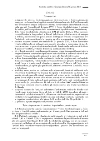 05-appendici_147_196:05-appendici_147_196 30/01/13 17:37 Pagina 177




                                              Contratto collettivo nazionale di lavoro 19 gennaio 2012


                                                       (Omissis)
                                                   Premesso che:
             – in ragione dei processi di riorganizzazione, di riconversione e di riposizionamento
               strategico che hanno fin ad oggi interessato il sistema bancario, le Parti hanno defi-
               nito nelle more di una più complessiva riforma del sistema di ammortizzatori sociali,
               sulla base del Protocollo del 4 giugno 1997, il Fondo di solidarietà per il sostegno
               del reddito, dell’occupazione e della riconversione e riqualificazione professionale;
             – detto Fondo di solidarietà, istituito con il D.M. 28 aprile 2000, n. 158, e successi-
               ve modificazioni e integrazioni, al fine di individuare politiche attive di sostegno
               al reddito, ha consentito in questi anni di fronteggiare tensioni occupazionali nel-
               l’ambito del sistema mitigando le ricadute sociali e senza oneri per la collettività;
             – peraltro, successivamente, con verbale del 24 gennaio 2001, le Parti hanno con-
               venuto sulla facoltà di utilizzare, con accordo aziendale e in presenza di specifi-
               che circostanze, le prestazioni straordinarie del Fondo anche nel caso di richiesta
               di accesso volontario, evitando il ricorso a licenziamenti collettivi;
             – gli sviluppi normativi e regolamentari tempo per tempo intervenuti hanno tuttavia
               progressivamente comportato significative variazioni sia in ordine ai criteri di uti-
               lizzo del Fondo, sia riguardo agli oneri in capo alle Aziende interessate;
             – le Parti hanno condiviso, anche realizzando iniziative congiunte nei confronti dei
               Ministeri competenti, l’intervenuta onerosità delle misure previste dal regolamen-
               to del Fondo e la esigenza di rilanciare e accrescere l’efficacia del Fondo stesso
               valorizzandone gli aspetti più qualificanti, al fine di promuovere la stabilità socia-
               le del settore;
             – a tal fine hanno avviato un confronto sulla riforma del Fondo di solidarietà nella
               prospettiva di riordinare la relativa disciplina e di ricondurre la stessa ad un
               assetto più adeguato alle attuali necessità del settore anche condividendo l’esi-
               genza di un miglior ricorso alle misure preventive di riduzione delle tensioni
               occupazionali definite dalla c.d. parte ordinaria del Fondo e dal contratto colletti-
               vo nazionale (in particolare art. 18 del ccnl 8 dicembre 2007) nonché l’obiettivo
               di ricercare soluzioni idonee a ridurre gli oneri connessi alle relative prestazioni
               del Fondo;
             – in questo scenario le Parti, nel valorizzare l’architettura storica del Fondo e nel
               riconfermare la disciplina di cui al D.M. n. 158 del 2000, intendono adeguare i
               contenuti di cui al richiamato D.M. alle mutate condizioni tecniche, organizzative e
               produttive che caratterizzano l’intero sistema nell’attuale contesto, superando così
               le rispettive posizioni di cui alle lettere del 7 aprile e del 18 e 22 aprile 2011;
             – la premessa è parte integrante del presente accordo.
                          Tutto ciò premesso, si conviene, in particolare, quanto segue:
                 1. Il Fondo assume la seguente denominazione: “Fondo di solidarietà per la ricon-
             versione e riqualificazione professionale, per il sostegno dell’occupazione e del red-
             dito del personale del credito”;
                 2. le Parti nel confermare e ribadire, in particolare, le previsioni di cui agli artt. 7
             e 8 del D.M. n. 158 del 2000, si impegnano a valorizzare la possibilità che il ricorso
             alle prestazioni straordinarie del Fondo di solidarietà, avvenga, ove ne sussistano i
             presupposti, sulla base di un accordo tra le parti aziendali o di gruppo stipulato nel-
             l’ambito delle procedure contrattuali che riguardano i processi che determinano ten-
             sioni occupazionali.


                                                                                                         177
 
