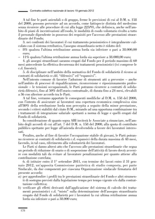 05-appendici_147_196:05-appendici_147_196 30/01/13 17:37 Pagina 178




                      Contratto collettivo nazionale di lavoro 19 gennaio 2012


                 A tal fine le parti aziendali o di gruppo, ferme le previsioni di cui al D.M. n. 158
             del 2000, possono pervenire ad un accordo, come fattispecie distinta del medesimo
             senza ricorrere alle procedure di cui alla legge 223/91, che definisca, anche nell’am-
             bito di piani di incentivazioni all’esodo, le modalità di esodo volontario rivolto a tutto
             il personale dipendente in possesso dei requisiti per l’accesso alle prestazioni straor-
             dinarie del Fondo;
                 3. nei confronti dei lavoratori il cui trattamento pensionistico è integralmente cal-
             colato con il sistema retributivo, l’assegno straordinario netto è ridotto del:
             – 8% qualora l’ultima retribuzione annua lorda sia inferiore o pari a 38.000,00
                 euro;
             – 11% qualora l’ultima retribuzione annua lorda sia superiore a 38.000,00 euro;
                 4. gli assegni straordinari saranno erogati dal Fondo per il periodo massimo di 60
             mesi antecedente la effettiva decorrenza dei trattamenti pensionistici (ivi comprese le
             c.d. finestre);
                 5. di disciplinare nell’ambito della normativa del Fondo di solidarietà il ricorso ai
             contratti di solidarietà cc.dd. “difensivi” ed “espansivi”.
                 Nell’intento comune di favorire l’adozione di strumenti atti a prevenire – anche
             nell’ambito di processi di riqualificazione, riconversione e riposizionamento profes-
             sionale – le tensioni occupazionali, le Parti potranno ricorrere a contratti di solida-
             rietà difensivi, fino al 50% dell’orario contrattuale, di durata fino a 24 mesi, elevabili
             a 36 con ulteriore accordo tra le Parti.
                 A tal fine, verranno apportate le conseguenti modifiche al D.M. n. 158 del 2000,
             con l’intento di assicurare ai lavoratori una copertura economica complessiva sino
             all’80% della retribuzione lorda non percepita a seguito della minor prestazione,
             secondo i criteri stabiliti dal citato D.M., mirando ad una opportuna combinazione tra
             i trattamenti di integrazione salariale spettanti a norma di legge e quelli erogati dal
             Fondo di solidarietà.
                 In considerazione di quanto sopra ABI inviterà le Associate a rinunciare, nell’am-
             bito degli accordi di cui all’art. 7 del D.M. n. 158 del 2000, alla quota di contributo
             pubblico spettante per legge all’azienda devolvendola a favore dei lavoratori interes-
             sati.
                 Peraltro, anche al fine di favorire l’occupazione stabile di giovani, le Parti potran-
             no ricorrere ai contratti di solidarietà c.d. espansivi della durata massima di 48 mesi,
             facendo, in tal caso, riferimento alla volontarietà dei lavoratori.
                 Le Parti si danno altresì atto che l’accesso alle prestazioni straordinarie che segua
             un periodo di riduzione di orario o di sospensione dell’attività di lavoro dovrà avveni-
             re con modalità tali da evitare al lavoratore penalizzazioni per quanto attiene alla
             contribuzione correlata;
                 6. di istituire entro il 1° settembre 2011, con termine dei lavori entro il 31 gen-
             naio 2012, un’apposita Commissione paritetica di studio composta, per parte
             Sindacale, da due componenti per ciascuna Organizzazione sindacale firmataria del
             presente accordo:
             a) per approfondire i profili tra le prestazioni straordinarie del Fondo e altri strumen-
                 ti di sostegno previsti dalla legislazione tempo per tempo vigente e/o dalla contrat-
                 tazione collettiva;
             b) verificare gli effetti derivanti dall’applicazione del sistema di calcolo dei tratta-
                 menti pensionistici c.d. “misto” sulla determinazione dell’assegno straordinario
                 erogato dal Fondo di solidarietà per i lavoratori la cui ultima retribuzione annua
                 lorda sia inferiore o pari a 38.000 euro;


               178
 