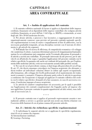 01-parte generale_15_88:01-parte generale_15_88 04/02/13 09:20 Pagina 17




                                      CAPITOLO I
                                      AREA CONTRATTUALE


                              Art. 1 – Ambito di applicazione del contratto
                 1. Il contratto collettivo nazionale di lavoro si applica ai dipendenti delle imprese
             creditizie, finanziarie ed ai dipendenti delle imprese controllate che svolgono attività
             creditizia, finanziaria, ai sensi dell’art. 1 del d.lgs. n. 385/93, o strumentale, ai sensi
             degli artt. 10 e 59 del medesimo decreto.
                 2. Per alcune attività, o processi e fasi lavorative, o raggruppamenti di attività
             organizzativamente connesse, sono previste nel presente contratto nazionale specifi-
             che regolamentazioni in tema di orario e inquadramenti al fine di addivenire, con la
             necessaria gradualità temporale, ad una disciplina coerente con il mercato di riferi-
             mento (v. gli articoli che seguono).
                 3. Nell’attuale fase di ricerca di efficienza, di competitività economica e di sviluppo
             che caratterizza il settore, si possono determinare processi di riorganizzazione/razionaliz-
             zazione la cui realizzazione può comportare anche l’eventuale allocazione di personale e
             di attività a società non controllate. Al personale interessato da tali processi, per le atti-
             vità di cui all’articolo che segue, è garantita l’applicazione del presente contratto con le
             relative specificità. La garanzia vale anche nei confronti del personale che, per l’espleta-
             mento delle medesime attività, verrà successivamente assunto dalle predette società.
                 4. Nei casi di cui al precedente comma, si darà luogo alla procedura di cui al Cap.
             II, art. 17, che dovrà comunque coinvolgere sia l’impresa acquirente che alienante, e
             dovrà tendere ad individuare soluzioni idonee in ordine agli aspetti occupazionali,
             alla formazione, allo sviluppo dei livelli professionali ed al mantenimento dei tratta-
             menti economici e normativi. L’impresa alienante potrà cedere le attività in questione
             a condizione che l’acquirente si impegni ad applicare il contratto collettivo del credi-
             to con le relative specificità e demandi ed a fare assumere, in caso di successiva ces-
             sione, il medesimo impegno al nuovo acquirente.
                 5. Le attività di carattere complementare e/o accessorio, per le quali è possibile
             sia l’applicazione dei contratti complementari che l’appalto anche ad imprese che
             non applichino il presente contratto in quanto appartenenti ad altri settori, sono indi-
             cate al successivo art. 3.
                                                         * * *
                 6. Il presente contratto non si applica al personale espressamente assunto e nor-
             malmente adibito a servizi o a gestioni speciali non aventi una diretta relazione con
             l’esercizio delle funzioni di cui al primo comma del presente articolo.

                    Art. 2 – Attività che richiedono specifiche regolamentazioni
                1. Si individuano le seguenti attività cui si applicano le specifiche regolamenta-
             zioni di cui ai comma che seguono:
             A) Intermediazione mobiliare.
             B) Leasing e Factoring.


                                                                                                      17
 