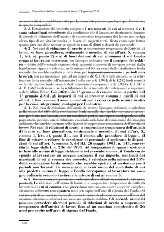05-appendici_147_196:05-appendici_147_196 30/01/13 17:37 Pagina 180




                      Contratto collettivo nazionale di lavoro 19 gennaio 2012


             secondo criteri e modalità in atto per la cassa integrazione guadagni per l’industria,
             in quanto compatibili.
                 3. 2. L’erogazione del predetto assegno è I trattamenti di cui ai comma 3 e 4
             sono subordinati subordinata alla condizione che il lavoratore destinatario durante
             il periodo di riduzione dell’orario o di sospensione temporanea del lavoro non svolga
             alcun tipo di attività lavorativa in favore di soggetti terzi. Resta comunque fermo
             quanto previsto dalle normative vigenti in tema di diritti e doveri del personale.
                 4. 3. Nei casi di riduzione di orario o sospensione temporanea dell’attività di
             lavoro, su base giornaliera, settimanale o mensile, di cui all’art. 5, comma
             1, lett. a), punto 2) – al di fuori dei casi di cui al comma 4 – il Fondo
             eroga ai lavoratori interessati un l’assegno ordinario per il sostegno del reddi-
             to – ridotto dell’eventuale concorso degli appositi strumenti di sostegno previsti dalla
             legislazione vigente – calcolato nella misura del 60 per cento della retribuzione lorda
             mensile che sarebbe spettata al lavoratore per le giornate non lavorate i periodi non
             lavorati, con un massimale pari ad un importo di: € 1.078 lordi mensili, se la retri-
             buzione lorda mensile dell’interessato è inferiore a € 1.984; di € 1.242 lordi mensili
             se la retribuzione lorda mensile dell’interessato è compresa tra € 1.984 e € 3.137 e
             di € 1.569 lordi mensili se la retribuzione lorda mensile dell’interessato è superiore
             a detto ultimo limite. Con effetto dal 1° gennaio di ciascun anno, a partire dal
             1° gennaio 2012, gli importi di cui al presente comma e quelli di cui
             all’art. 11bis, comma 3 sono aumentati con i criteri e nelle misure in atto
             per la cassa integrazione guadagni per l’industria.
                 5. 4. Nei casi di riduzione dell’orario di lavoro, l’assegno ordinario è calcolato
             nella misura del 60% della retribuzione lorda mensile che sarebbe spettata al lavora-
             tore per le ore non lavorate, con un massimale pari ad un importo corrispondente alla
             paga oraria, per ogni ora di riduzione, calcolata sulla base del massimale dell’assegno
             ordinario che sarebbe spettato nelle ipotesi di sospensione temporanea dell’attività di
             lavoro. Nei casi di riduzioni di orario o sospensione temporanea dell’attività
             di lavoro su base giornaliera, settimanale o mensile, di cui all’art. 5,
             comma 1, lett. a), punto 2) – con il ricorso alle procedure di legge – al
             fine di evitare o ridurre le eccedenze di personale si applicano le disposi-
             zioni di cui all’art. 5, comma 5, del d.l. 20 maggio 1993, n. 148, conver-
             tito in legge dalla l. n. 236 del 1993. Ad integrazione di quanto spettante
             in base alle norme di legge richiamate nel presente comma, il Fondo corri-
             sponde al lavoratore un assegno ordinario il cui importo, nei limiti dei
             massimali di cui al comma che precede, è calcolato nella misura del 30%
             della retribuzione lorda mensile che sarebbe spettata al medesimo per i
             periodi non lavorati. In mancanza o al venir meno del contributo di cui
             alla predetta norma di legge, il Fondo corrisponde al lavoratore un asse-
             gno ordinario secondo i criteri e le misure di cui al comma 3.
                 6. 5. Per l’accesso alle prestazioni ordinarie di cui all’art. 5, comma 1, lettera a),
             punto 2), Le riduzioni dell’orario di lavoro o le sospensioni temporanee dell’attività
             lavorativa di cui ai comma che precedono non possono essere superiori comples-
             sivamente a diciotto ventiquattro mesi pro capite nell’arco di vigenza del Fondo., di
             cui non più di sei mesi nell’arco del primo triennio, di ulteriori sei mesi nell’arco del
             secondo triennio, e ulteriori sei mesi nel periodo residuo. Gli accordi aziendali
             possono prevedere ulteriori periodi di riduzioni di orario o sospensione
             temporanea dell’attività di lavoro fino ad un massimo complessivo di 36
             mesi pro capite nell’arco di vigenza del Fondo.


               180
 