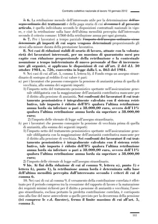 05-appendici_147_196:05-appendici_147_196 30/01/13 17:37 Pagina 181




                                              Contratto collettivo nazionale di lavoro 19 gennaio 2012


                 7. 6. La retribuzione mensile dell’interessato utile per la determinazione dell’as-
             segno ordinario dei trattamenti e della paga oraria di cui al comma 1 al presente
             articolo, è quella individuata secondo le disposizioni contrattuali nazionali in vigo-
             re, e cioè la retribuzione sulla base dell’ultima mensilità percepita dall’interessato
             secondo il criterio comune: 1/360 della retribuzione annua per ogni giornata.
                 8. 7. Per i lavoratori a tempo parziale l’importo dell’assegno ordinario viene
             determinato gli importi di cui sopra vengono determinati proporzionando gli
             stessi alla minore durata della prestazione lavorativa.
                 8. Nei casi di riduzioni stabili di orario di lavoro, attuate con la volonta-
             rietà dei lavoratori interessati, per un massimo di quarantotto mesi pro
             capite con riduzione proporzionale della retribuzione e la contestuale
             assunzione a tempo indeterminato di nuovo personale al fine di incremen-
             tare gli organici, si applicano le disposizioni di cui all’art. 2 del d.l. 30
             ottobre 1984, n. 726, convertito in legge dalla l. n. 863 del 1984.
                 9. Nei casi di cui all’art. 5, comma 1, lettera b), il Fondo eroga un assegno straor-
             dinario di sostegno al reddito il cui valore è pari:
             a) per i lavoratori che possono conseguire la pensione di anzianità prima di quella di
                 vecchiaia, alla somma dei seguenti importi:
                 1) l’importo netto del trattamento pensionistico spettante nell’assicurazione gene-
                    rale obbligatoria con la maggiorazione dell’anzianità contributiva mancante per
                    il diritto alla pensione di anzianità. Nei confronti dei lavoratori il cui trat-
                    tamento pensionistico è integralmente calcolato con il sistema retri-
                    butivo, tale importo è ridotto dell’8% qualora l’ultima retribuzione
                    annua lorda sia inferiore o pari a 38.000,00 euro, ovvero dell’11%
                    qualora l’ultima retribuzione annua lorda sia superiore a 38.000,00
                    euro;
                     2) l’importo delle ritenute di legge sull’assegno straordinario.
             b) per i lavoratori che possono conseguire la pensione di vecchiaia prima di quella
                 di anzianità, alla somma dei seguenti importi:
                 1) l’importo netto del trattamento pensionistico spettante nell’assicurazione gene-
                    rale obbligatoria con la maggiorazione dell’anzianità contributiva mancante per
                    il diritto alla pensione di vecchiaia. Nei confronti dei lavoratori il cui trat-
                    tamento pensionistico è integralmente calcolato con il sistema retri-
                    butivo, tale importo è ridotto dell’8% qualora l’ultima retribuzione
                    annua lorda sia inferiore o pari a 38.000,00 euro, ovvero dell’11%
                    qualora l’ultima retribuzione annua lorda sia superiore a 38.000,00
                    euro;
                 2) l’importo delle ritenute di legge sull’assegno straordinario.
                 9 bis. Ai fini della riduzione di cui al comma 9, lettera a), punto 1) e
             lettera b), punto 1), la retribuzione annua lorda è determinata sulla base
             dell’ultima mensilità percepita dall’interessato secondo i criteri di cui al
             comma 6.
                 10. Nei casi di cui al comma 9, il versamento della contribuzione correlata è effet-
             tuato per il periodo compreso tra la cessazione del rapporto di lavoro e la maturazione
             dei requisiti minimi richiesti per il diritto a pensione di anzianità o vecchiaia; l’asse-
             gno straordinario, esclusa pertanto la predetta contribuzione correlata, è corrisposto
             sino alla fine del mese antecedente a quello previsto per la decorrenza della pensione
             (ivi comprese le c.d. finestre), fermo il limite massimo di cui all’art. 5,
             comma 3.


                                                                                                         181
 