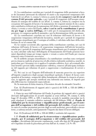 05-appendici_147_196:05-appendici_147_196 30/01/13 17:37 Pagina 182




                      Contratto collettivo nazionale di lavoro 19 gennaio 2012


                 11. La contribuzione correlata per i periodi di erogazione delle prestazioni a favo-
             re dei lavoratori interessati da riduzione di orario o da sospensione temporanea del-
             l’attività di cui all’art. 5, comma 1, lettera a), punto 2), ivi compresi i casi di cui al
             comma 8 del presente articolo, e per i periodi di erogazione dell’assegno straor-
             dinario di sostegno del reddito di cui all’art. 5, comma 1, lettera b), compresi tra la
             cessazione del rapporto di lavoro e la maturazione dei requisiti minimi di età o anzia-
             nità contributiva richiesti per la maturazione del diritto a pensione di anzianità o vec-
             chiaia, è versata a carico del Fondo, salvo i casi in cui la contribuzione è previ-
             sta per legge a carico dell’Inps, ed è utile per il conseguimento del diritto alla
             pensione, ivi compresa quella di anzianità, e per la determinazione della sua misura.
                 12. La contribuzione correlata nei casi di riduzione dell’orario di lavoro o di
             sospensione temporanea dell’attività lavorativa, nonché per i periodi di erogazione
             dell’assegno straordinario per il sostegno al reddito, è calcolata sulla base della retri-
             buzione di cui al comma 7 6.
                 13. Le somme occorrenti alla copertura della contribuzione correlata, nei casi di
             riduzione dell’orario di lavoro o di sospensione temporanea dell’attività lavorativa,
             nonché per i periodi di erogazione dell’assegno straordinario per il sostegno al reddi-
             to, sono calcolate sulla base dell’aliquota di finanziamento del Fondo pensioni lavo-
             ratori dipendenti tempo per tempo vigente e versate a carico del Fondo per ciascun
             trimestre entro il trimestre successivo.
                 14. Il suddetto assegno straordinario e la contribuzione correlata sono corrisposti
             previa rinuncia esplicita al preavviso ed alla relativa indennità sostitutiva, nonché, in
             particolare per i lavoratori cui si applica il contratto collettivo Acri, ad eventuali ulte-
             riori benefici previsti dalla contrattazione collettiva, connessi all’anticipata risoluzio-
             ne del rapporto per riduzione di posti o soppressione o trasformazione di servizi o
             uffici.
                 15. Nei casi in cui l’importo dell’indennità di mancato preavviso sia superiore
             all’importo complessivo degli assegni straordinari spettanti, il datore di lavoro corri-
             sponderà al lavoratore, sempreché abbia formalmente effettuato la rinuncia al preav-
             viso, in aggiunta agli assegni suindicati una indennità una tantum, di importo pari
             alla differenza tra i trattamenti sopra indicati.
                 16. In mancanza di detta rinuncia, il lavoratore decade da entrambi i benefici.
                L’art. 12 (Trasferimento di rapporti attivi e passivi) del D.M. n. 158 del 2000, è
             sostituito dal seguente:
                 1. Entro tre mesi dall’istituzione del Fondo, la gestione dei rapporti attivi e passivi
             derivanti dall’applicazione di accordi stipulati ai sensi dell’art. 59, comma 3, della
             legge 27 dicembre 1997, n. 449, è trasferita, secondo le modalità concordate tra le
             parti stipulanti il contratto collettivo nazionale del 28 febbraio 1998, al «Fondo di
             solidarietà per la riconversione e riqualificazione professionale, per il soste-
             gno dell’occupazione e del reddito del personale del credito», il quale assume
             in carico le residue prestazioni previste dagli accordi medesimi, provvedendo a riscuo-
             terne, a cadenza mensile, anticipatamente l’importo dai datori di lavoro obbligati.
                L’art. 14 (Scadenza) del D.M. n. 158 del 2000, è sostituito dal seguente:
                1. Il «Fondo di solidarietà per la riconversione e riqualificazione profes-
             sionale, per il sostegno dell’occupazione e del reddito del personale del
             credito», disciplinato dal presente regolamento, scade alla data del 30 giugno 2020
             ed è liquidato secondo la procedura prevista dall’art. 6, commi 7, 8, 9 e 10.


               182
 