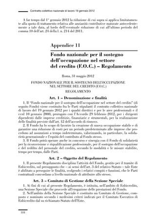 05-appendici_147_196:05-appendici_147_196 30/01/13 17:37 Pagina 184




                      Contratto collettivo nazionale di lavoro 19 gennaio 2012


                 A far tempo dal 1° gennaio 2012 la riduzione di cui sopra si applica limitatamen-
             te alla quota di trattamento relativa alle anzianità contributive maturate antecedente-
             mente a tale data, al lordo dell’eventuale riduzione di cui all’ultimo periodo del
             comma 10 dell’art. 24 della l. n. 214 del 2011.



                                       Appendice 11
                                       Fondo nazionale per il sostegno
                                       dell’occupazione nel settore
                                       del credito (F.O.C.) – Regolamento
                                                 Roma, 31 maggio 2012
                      FONDO NAZIONALE PER IL SOSTEGNO DELL’OCCUPAZIONE
                               NEL SETTORE DEL CREDITO (F.O.C.)
                                       REGOLAMENTO
                                      Art. 1 – Denominazione e finalità
                 1. Il “Fondo nazionale per il sostegno dell’occupazione nel settore del credito” (di
             seguito Fondo) viene costituito fra le Parti stipulanti il contratto collettivo nazionale
             di lavoro del 19 gennaio 2012 per i quadri direttivi e per le aree professionali e il
             ccnl 10 gennaio 2008, prorogato con l’Accordo 29 febbraio 2012, per i dirigenti
             dipendenti dalle imprese creditizie, finanziarie e strumentali, per la realizzazione
             delle finalità previste dall’art. 12 dell’accordo di rinnovo.
                 2. Il Fondo ha lo scopo di favorire la creazione di nuova occupazione stabile e di
             garantire una riduzione di costi per un periodo predeterminato alle imprese che pro-
             cedono ad assunzioni a tempo indeterminato, valorizzando, in particolare, la solida-
             rietà generazionale e l’equità del contributo al Fondo stesso.
                 3. Il Fondo potrà operare anche in concorso e sinergia con il Fondo di solidarietà
             per la riconversione e riqualificazione professionale, per il sostegno dell’occupazione
             e del reddito del personale del credito, secondo le modalità e le misure stabilite,
             tempo per tempo, dalle Parti.
                                      Art. 2 – Oggetto del Regolamento
                1. Il presente Regolamento disciplina l’attività del Fondo, gestito per il tramite di
             Enbicredito, sul presupposto che – ai sensi dell’art. 3 del relativo Statuto – tale Ente
             è abilitato a perseguire le finalità, svolgendo i relativi compiti e funzioni, che le Parti
             contrattuali concordano a livello nazionale di attribuire allo stesso.
                        Art. 3 – Comitato di Gestione della Sezione Speciale
                1. Ai fini di cui al presente Regolamento, è istituita, nell’ambito di Enbicredito,
             una Sezione Speciale che provvede all’erogazione delle prestazioni del Fondo.
                2. Nell’ambito della Sezione Speciale è costituito un Comitato di Gestione, com-
             posto e nominato secondo i medesimi criteri indicati per il Comitato Esecutivo di
             Enbicredito dal su richiamato Statuto dell’Ente.


               184
 