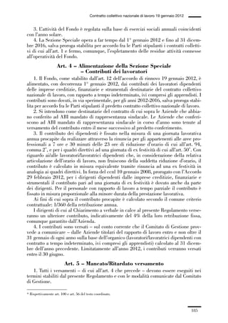 05-appendici_147_196:05-appendici_147_196 30/01/13 17:37 Pagina 185




                                                        Contratto collettivo nazionale di lavoro 19 gennaio 2012


                 3. L’attività del Fondo è regolata sulla base di esercizi sociali annuali coincidenti
             con l’anno solare.
                 4. La Sezione Speciale opera a far tempo dal 1° gennaio 2012 e fino al 31 dicem-
             bre 2016, salva proroga stabilita per accordo fra le Parti stipulanti i contratti colletti-
             vi di cui all’art. 1 e fermo, comunque, l’espletamento delle residue attività connesse
             all’operatività del Fondo.
                                 Art. 4 – Alimentazione della Sezione Speciale
                                           – Contributi dei lavoratori
                 1. Il Fondo, come stabilito dall’art. 12 dell’accordo di rinnovo 19 gennaio 2012, è
             alimentato, con decorrenza 1° gennaio 2012, dai contributi dei lavoratori dipendenti
             delle imprese creditizie, finanziarie e strumentali destinatarie del contratto collettivo
             nazionale di lavoro, con rapporto a tempo indeterminato, ivi compresi gli apprendisti. I
             contributi sono dovuti, in via sperimentale, per gli anni 2012-2016, salva proroga stabi-
             lita per accordo fra le Parti stipulanti il predetto contratto collettivo nazionale di lavoro.
                 2. Si intendono come destinatarie del contratto di cui sopra le Aziende che abbia-
             no conferito ad ABI mandato di rappresentanza sindacale. Le Aziende che conferi-
             scono ad ABI mandato di rappresentanza sindacale in corso d’anno sono tenute al
             versamento del contributo entro il mese successivo al predetto conferimento.
                 3. Il contributo dei dipendenti è fissato nella misura di una giornata lavorativa
             annua procapite da realizzare attraverso la rinuncia per gli appartenenti alle aree pro-
             fessionali a 7 ore e 30 minuti delle 23 ore di riduzione d’orario di cui all’art. 94,
             comma 2*, e per i quadri direttivi ad una giornata di ex festività di cui all’art. 50*. Con
             riguardo ai/alle lavoratori/lavoratrici dipendenti che, in considerazione della relativa
             articolazione dell’orario di lavoro, non fruiscono della suddetta riduzione d’orario, il
             contributo è calcolato in misura equivalente tramite rinuncia ad una ex festività in
             analogia ai quadri direttivi. In forza del ccnl 10 gennaio 2008, prorogato con l’Accordo
             29 febbraio 2012, per i dirigenti dipendenti dalle imprese creditizie, finanziarie e
             strumentali il contributo pari ad una giornata di ex festività è dovuto anche da parte
             dei dirigenti. Per il personale con rapporto di lavoro a tempo parziale il contributo è
             fissato in misura proporzionale alla minore durata della prestazione lavorativa.
                 Ai fini di cui sopra il contributo procapite è calcolato secondo il comune criterio
             contrattuale: 1/360 della retribuzione annua.
                 I dirigenti di cui al Chiarimento a verbale in calce al presente Regolamento verse-
             ranno un ulteriore contributo, indicativamente del 4% della loro retribuzione fissa,
             comunque garantito dall’Azienda.
                 4. I contributi sono versati – sul conto corrente che il Comitato di Gestione prov-
             vede a comunicare – dalle Aziende titolari del rapporto di lavoro entro e non oltre il
             31 gennaio di ogni anno sulla base dell’organico (lavoratori/lavoratrici dipendenti con
             contratto a tempo indeterminato, ivi compresi gli apprendisti) calcolato al 31 dicem-
             bre dell’anno precedente. Limitatamente all’anno 2012, i contributi verranno versati
             entro il 30 giugno.
                                       Art. 5 – Mancato/Ritardato versamento
                1. Tutti i versamenti – di cui all’art. 4 che precede – devono essere eseguiti nei
             termini stabiliti dal presente Regolamento e con le modalità comunicate dal Comitato
             di Gestione.

             * Rispettivamente art. 100 e art. 56 del testo coordinato.



                                                                                                                   185
 