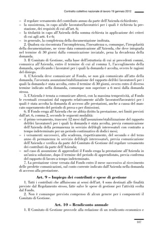 05-appendici_147_196:05-appendici_147_196 30/01/13 17:37 Pagina 187




                                              Contratto collettivo nazionale di lavoro 19 gennaio 2012


             – il regolare versamento del contributo annuo da parte dell’Azienda richiedente;
             – la sussistenza, in capo ai/alle lavoratori/lavoratrici per i quali è richiesta la pre-
                 stazione, dei requisiti di cui all’art. 6;
             – la titolarità in capo all’Azienda della somma richiesta in applicazione dei criteri
                 di cui agli artt. 4 e 6;
             – in generale, la completezza della documentazione inoltrata.
                 2. Qualora sia riscontrata l’incompletezza, l’inesattezza o, comunque, l’irregolarità
             della documentazione, ne viene data comunicazione all’Azienda, che deve integrarla
             nel termine di 30 giorni dalla comunicazione inviatale, pena la decadenza della
             domanda.
                 3. Il Comitato di Gestione, sulla base dell’istruttoria di cui ai precedenti commi,
             comunica all’Azienda, entro il termine di cui al comma 1, l’accoglimento della
             domanda, specificando i lavoratori per i quali la domanda è accolta, ovvero le ragioni
             del diniego.
                 4. L’Azienda deve comunicare al Fondo, se non già comunicato all’atto della
             domanda, l’avvenuta assunzione/stabilizzazione del rapporto del/dei lavoratore/i per i
             quali la domanda è stata accolta, entro il termine di 30 giorni, ovvero entro il diverso
             termine indicato nella domanda, comunque non superiore a 6 mesi dalla domanda
             stessa.
                 5. L’Azienda è tenuta a comunicare altresì, con la massima tempestività, al Fondo
             le eventuali cessazioni dal rapporto relativamente ai/alle lavoratori/lavoratrici per i
             quali è stata accolta la domanda di accesso alle prestazioni, anche a causa del man-
             cato superamento del periodo di prova o per dimissioni.
                 6. Il Fondo eroga all’Azienda che ne abbia diritto la prestazione, nei limiti previsti
             dall’art. 6, comma 2, secondo le seguenti modalità:
             – il primo versamento, trascorsi 12 mesi dall’assunzione/stabilizzazione del rapporto
                 del/dei lavoratore/i per i quali la domanda è stata accolta, previa comunicazione
                 dell’Azienda della permanenza in servizio del/degli interessato/i con contratto a
                 tempo indeterminato per un periodo continuativo di dodici mesi;
             – i versamenti successivi, alla scadenza, rispettivamente, del secondo e del terzo
                 anno di permanenza in servizio del/degli interessato/i, previa comunicazione
                 dell’Azienda e verifica da parte del Comitato di Gestione del regolare versamento
                 dei contributi da parte dell’Azienda;
             – nel caso di assunzione di apprendisti il Fondo eroga la prestazione all’Azienda in
                 un’unica soluzione, dopo il termine del periodo di apprendistato, previa conferma
                 del rapporto di lavoro a tempo indeterminato.
                 7. La prestazione viene versata dal Fondo entro il mese successivo al ricevimento
             delle predette comunicazioni, sul conto corrente indicato dall’Azienda nella domanda
             di accesso alla prestazione.
                         Art. 9 – Impiego dei contributi e spese di gestione
                1. Tutti i contributi che affluiscono ai sensi dell’art. 4 sono destinati alle finalità
             previste dal Regolamento stesso, fatte salve le spese di gestione per l’attività svolta
             dal Fondo.
                2. Non è comunque previsto compenso di alcun genere per i componenti il
             Comitato di Gestione.
                                       Art. 10 – Rendiconto annuale
                1. Il Comitato di Gestione provvede alla redazione di un rendiconto economico e


                                                                                                         187
 