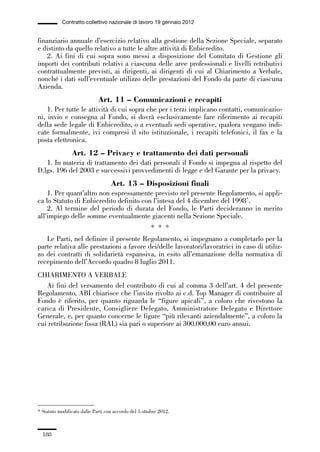 05-appendici_147_196:05-appendici_147_196 30/01/13 17:37 Pagina 188




                        Contratto collettivo nazionale di lavoro 19 gennaio 2012


             finanziario annuale d’esercizio relativo alla gestione della Sezione Speciale, separato
             e distinto da quello relativo a tutte le altre attività di Enbicredito.
                 2. Ai fini di cui sopra sono messi a disposizione del Comitato di Gestione gli
             importi dei contributi relativi a ciascuna delle aree professionali e livelli retributivi
             contrattualmente previsti, ai dirigenti, ai dirigenti di cui al Chiarimento a Verbale,
             nonché i dati sull’eventuale utilizzo delle prestazioni del Fondo da parte di ciascuna
             Azienda.
                                          Art. 11 – Comunicazioni e recapiti
                 1. Per tutte le attività di cui sopra che per i terzi implicano contatti, comunicazio-
             ni, invio e consegna al Fondo, si dovrà esclusivamente fare riferimento ai recapiti
             della sede legale di Enbicredito, o a eventuali sedi operative, qualora vengano indi-
             cate formalmente, ivi compresi il sito istituzionale, i recapiti telefonici, il fax e la
             posta elettronica.
                             Art. 12 – Privacy e trattamento dei dati personali
                1. In materia di trattamento dei dati personali il Fondo si impegna al rispetto del
             D.lgs. 196 del 2003 e successivi provvedimenti di legge e del Garante per la privacy.
                                                Art. 13 – Disposizioni finali
                 1. Per quant’altro non espressamente previsto nel presente Regolamento, si appli-
             ca lo Statuto di Enbicredito definito con l’intesa del 4 dicembre del 1998*.
                 2. Al termine del periodo di durata del Fondo, le Parti decideranno in merito
             all’impiego delle somme eventualmente giacenti nella Sezione Speciale.
                                                                    * * *
                Le Parti, nel definire il presente Regolamento, si impegnano a completarlo per la
             parte relativa alle prestazioni a favore dei/delle lavoratori/lavoratrici in caso di utiliz-
             zo dei contratti di solidarietà espansiva, in esito all’emanazione della normativa di
             recepimento dell’Accordo quadro 8 luglio 2011.
             CHIARIMENTO A VERBALE
                Ai fini del versamento del contributo di cui al comma 3 dell’art. 4 del presente
             Regolamento, ABI chiarisce che l’invito rivolto ai c.d. Top Manager di contribuire al
             Fondo è riferito, per quanto riguarda le “figure apicali”, a coloro che rivestono la
             carica di Presidente, Consigliere Delegato, Amministratore Delegato e Direttore
             Generale, e, per quanto concerne le figure “più rilevanti aziendalmente”, a coloro la
             cui retribuzione fissa (RAL) sia pari o superiore ai 300.000,00 euro annui.




             * Statuto modificato dalle Parti con accordo del 5 ottobre 2012.



               188
 