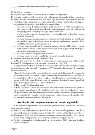 01-parte generale_15_88:01-parte generale_15_88 04/02/13 09:20 Pagina 18




                       Contratto collettivo nazionale di lavoro 19 gennaio 2012


             C)  Credito al consumo.
             D)  Gestione delle carte di credito e debito e sistemi di pagamento.
             E)  Servizi o reparti centrali o periferici, di elaborazione dati, anche di tipo consortile.
             F)  Centri servizi, relativamente alle attività di tipo amministrativo/contabile, non di
                 sportello, svolte in maniera accentrata (strutture centrali o periferiche), di suppor-
                 to operativo alle seguenti specifiche attività creditizie:
                 – nell’area sistema di pagamento: bonifici Italia da/verso clienti; utenze; portafo-
                      glio cartaceo ed elettronico da clienti e corrispondenti; carte di credito e di
                      debito; imposte e tasse; Inps; assegni circolari/bancari;
                 – nell’area estero: crediti documentari e portafoglio estero; bonifici estero;
                      girofondi finanziari;
                 – nell’area finanza: amministrazione e regolamento titoli italiani in portafoglio
                      non residenti; prodotti derivati trattati su mercati regolamentati; prodotti deri-
                      vati OTC; forex/money market; depositi;
                 – nell’area titoli: custodia titoli; amministrazione azioni e obbligazioni; regola-
                      menti c/cifra e franco valuta; banca depositaria; fondi di gestione; GPM/rispar-
                      mio gestito; informativa societaria;
                 – nell’area supporto: anagrafe; conti correnti;
                 – nell’area servizi generali: contabilità, ivi compresa quella fornitori.
             G) Gestione amministrativa degli immobili d’uso.
                 2. Orari di lavoro. Le specifiche regolamentazioni in materia di orari di lavoro per
             le attività di cui al presente articolo, sono contenute nel Cap. XIII.
                 3. Inquadramenti. Per le attività di cui al presente articolo, al personale assunto
             successivamente alla data del 1° novembre 1999 si applica la seguente declaratoria
             di inquadramento:
             – i lavoratori/lavoratrici che sono stabilmente incaricati dall’impresa di svolgere, in
                 via continuativa e prevalente, compiti di carattere amministrativo e/o contabile, o
                 tecnico, nel rispetto di procedure semplici e standardizzate, con input prevalente-
                 mente predefiniti e con limitato grado di autonomia funzionale, sono inquadrati
                 nella 2ª area professionale, 3° livello retributivo.
                 4. Per i servizi di elaborazione dati:
             – le Parti stipulanti si riservano di definire, nell’ambito della Commissione pariteti-
                 ca in tema di inquadramenti di cui all’appendice n. 4, ulteriori declaratorie e pro-
                 fili professionali specifici ed esemplificativi avendo a riferimento l’impianto nor-
                 mativo definito dal contratto collettivo nazionale del credito, ma adeguandoli alle
                 necessità di contenuto professionale tipiche.

                     Art. 3 – Attività complementari e/o accessorie appaltabili
                1. Le attività complementari e/o accessorie appaltabili sono identificate, indicati-
             vamente, come segue:
             a) Servizio portafoglio (escluse quelle di cui all’articolo che precede, lett. F) e
                cassa/trattazione assegni; lavorazioni di data entry relative ad attività di back office.
             b) Trattamento delle banconote (ammazzettamento, contazione, cernita, etc.); tratta-
                mento della corrispondenza e del materiale contabile; trasporto valori.
             c) Attività di supporto tecnico/funzionale per self-banking, POS, electronic banking
                e banca telefonica.


                18
 