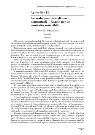 05-appendici_147_196:05-appendici_147_196 30/01/13 17:37 Pagina 189




                                              Contratto collettivo nazionale di lavoro 19 gennaio 2012


                                     Appendice 12
                                     Accordo quadro sugli assetti
                                     contrattuali – Regole per un
                                     contratto sostenibile
                                            Il 24 ottobre 2011, in Roma
                                                       (omissis)
                                                      Premessa
                 Gli assetti contrattuali regolati dai contratti collettivi nazionali di categoria del
             settore bancario hanno formato nel tempo un sistema di relazioni coerente con le esi-
             genze delle Parti sociali, delle lavoratrici e dei lavoratori.
                 Detto sistema, basato su un modello di relazioni sindacali concertativo, ha contri-
             buito in modo determinante al rinnovamento e al rilancio del settore bancario caratte-
             rizzato, nell’ultimo decennio, da complesse e delicate fasi di concentrazione e priva-
             tizzazione degli assetti proprietari, di riorganizzazione e di ristrutturazione, che
             hanno interessato la gran parte degli operatori nazionali.
                 In tale quadro, importanti e numerosi accordi, anche in materia di innovazione di
             processo, di prodotto e di canale distributivo, sia a livello nazionale che a livello di
             gruppo e/o aziendale, hanno contribuito significativamente, anche attraverso un più
             rigoroso controllo dei costi, al riposizionamento strategico ed al riequilibrio competi-
             tivo del sistema bancario italiano, e alla modernizzazione delle relazioni sindacali.
                 Il necessario governo delle inevitabili tensioni occupazionali, soprattutto per
             mezzo del Fondo di solidarietà del settore, la tutela del potere di acquisto delle retri-
             buzioni, l’attenzione alle attese di sviluppo professionale dei lavoratori e la costante
             ricerca delle Parti della migliore sintesi possibile tra obiettivi competitivi ed istanze
             di coesione sociale, hanno costituito tratto distintivo e qualificante anche per le rela-
             zioni sindacali del Paese.
                 La capacità di innovazione dei modelli di servizio alla clientela e di semplificazio-
             ne dell’operatività aziendale, la valorizzazione delle professionalità, delle competenze
             e del merito delle persone nell’ambito di un modello di relazione concertativo, posso-
             no dunque costituire rilevanti elementi di differenziazione competitiva da rafforzare
             ulteriormente e sui quali basare la crescita e lo sviluppo del settore.
                 A questo patrimonio comune le Parti responsabilmente non intendono rinunciare
             soprattutto nella prospettiva di consentire alle imprese creditizie, sostanzialmente
             estranee ai fenomeni che hanno determinato l’attuale crisi finanziaria internazionale
             ed ai massicci interventi di ricapitalizzazione a carico dello Stato che hanno caratte-
             rizzato gli USA e molti Paesi Europei, di affrontare efficacemente le sfide di un qua-
             dro macroeconomico, regolamentare e competitivo di riferimento che richiede scelte
             strategiche e comportamenti adeguati alla complessità del momento.
                 L’attuale andamento dell’economia e dei mercati finanziari, richiede infatti un
             profondo impegno delle Parti verso obiettivi comuni che, fermi restando i rispettivi
             ruoli e le diverse conseguenti responsabilità, realizzino le opportune convergenze per
             la crescita, per una rinnovata competitività e per l’occupazione attraverso un modello
             di relazioni sindacali e contrattuali regolato che crei condizioni di efficienza, flessibi-


                                                                                                         189
 