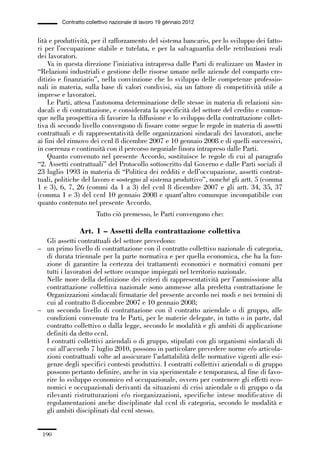 05-appendici_147_196:05-appendici_147_196 30/01/13 17:37 Pagina 190




                      Contratto collettivo nazionale di lavoro 19 gennaio 2012


             lità e produttività, per il rafforzamento del sistema bancario, per lo sviluppo dei fatto-
             ri per l’occupazione stabile e tutelata, e per la salvaguardia delle retribuzioni reali
             dei lavoratori.
                 Va in questa direzione l’iniziativa intrapresa dalle Parti di realizzare un Master in
             “Relazioni industriali e gestione delle risorse umane nelle aziende del comparto cre-
             ditizio e finanziario”, nella convinzione che lo sviluppo delle competenze professio-
             nali in materia, sulla base di valori condivisi, sia un fattore di competitività utile a
             imprese e lavoratori.
                 Le Parti, attesa l’autonoma determinazione delle stesse in materia di relazioni sin-
             dacali e di contrattazione, e considerata la specificità del settore del credito e comun-
             que nella prospettiva di favorire la diffusione e lo sviluppo della contrattazione collet-
             tiva di secondo livello convengono di fissare come segue le regole in materia di assetti
             contrattuali e di rappresentatività delle organizzazioni sindacali dei lavoratori, anche
             ai fini del rinnovo dei ccnl 8 dicembre 2007 e 10 gennaio 2008 e di quelli successivi,
             in coerenza e continuità con il percorso negoziale finora intrapreso dalle Parti.
                 Quanto convenuto nel presente Accordo, sostituisce le regole di cui al paragrafo
             “2. Assetti contrattuali” del Protocollo sottoscritto dal Governo e dalle Parti sociali il
             23 luglio 1993 in materia di “Politica dei redditi e dell’occupazione, assetti contrat-
             tuali, politiche del lavoro e sostegno al sistema produttivo”, nonché gli artt. 5 (comma
             1 e 3), 6, 7, 26 (commi da 1 a 3) del ccnl 8 dicembre 2007 e gli artt. 34, 35, 37
             (comma 1 e 3) del ccnl 10 gennaio 2008 e quant’altro comunque incompatibile con
             quanto contenuto nel presente Accordo.
                                    Tutto ciò premesso, le Parti convengono che:

                             Art. 1 – Assetti della contrattazione collettiva
               Gli assetti contrattuali del settore prevedono:
             – un primo livello di contrattazione con il contratto collettivo nazionale di categoria,
               di durata triennale per la parte normativa e per quella economica, che ha la fun-
               zione di garantire la certezza dei trattamenti economici e normativi comuni per
               tutti i lavoratori del settore ovunque impiegati nel territorio nazionale.
               Nelle more della definizione dei criteri di rappresentatività per l’ammissione alla
               contrattazione collettiva nazionale sono ammesse alla predetta contrattazione le
               Organizzazioni sindacali firmatarie del presente accordo nei modi e nei termini di
               cui al contratto 8 dicembre 2007 e 10 gennaio 2008;
             – un secondo livello di contrattazione con il contratto aziendale o di gruppo, alle
               condizioni convenute tra le Parti, per le materie delegate, in tutto o in parte, dal
               contratto collettivo o dalla legge, secondo le modalità e gli ambiti di applicazione
               definiti da detto ccnl.
               I contratti collettivi aziendali o di gruppo, stipulati con gli organismi sindacali di
               cui all’accordo 7 luglio 2010, possono in particolare prevedere norme e/o articola-
               zioni contrattuali volte ad assicurare l’adattabilità delle normative vigenti alle esi-
               genze degli specifici contesti produttivi. I contratti collettivi aziendali o di gruppo
               possono pertanto definire, anche in via sperimentale e temporanea, al fine di favo-
               rire lo sviluppo economico ed occupazionale, ovvero per contenere gli effetti eco-
               nomici e occupazionali derivanti da situazioni di crisi aziendale o di gruppo o da
               rilevanti ristrutturazioni e/o riorganizzazioni, specifiche intese modificative di
               regolamentazioni anche disciplinate dal ccnl di categoria, secondo le modalità e
               gli ambiti disciplinati dal ccnl stesso.


               190
 