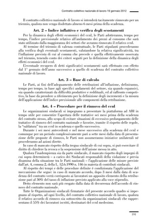 05-appendici_147_196:05-appendici_147_196 30/01/13 17:37 Pagina 191




                                              Contratto collettivo nazionale di lavoro 19 gennaio 2012


                 Il contratto collettivo nazionale di lavoro si intenderà tacitamente rinnovato per un
             triennio, qualora non venga disdettato almeno 6 mesi prima della scadenza.
                        Art. 2 – Indice inflattivo e verifica degli scostamenti
                 Per la dinamica degli effetti economici del ccnl, le Parti adotteranno, tempo per
             tempo, l’indice previsionale relativo all’andamento dei prezzi al consumo che sarà
             stato utilizzato dalla maggioranza dei settori che avranno rinnovato il relativo ccnl.
                 Al termine del triennio di valenza contrattuale, le Parti stipulanti procederanno
             alla verifica degli eventuali scostamenti, valutandone la relativa significatività, tra
             l’inflazione prevista di cui al comma che precede e quella effettivamente osservata
             nel triennio, tenendo conto dei criteri seguiti per la definizione della dinamica degli
             effetti economici del ccnl.
                 L’eventuale recupero di detti significativi scostamenti sarà effettuato con effetto
             dal 1° gennaio dell’anno successivo a quello di scadenza del contratto collettivo
             nazionale di lavoro.
                                           Art. 3 – Base di calcolo
                 Le Parti, ai fini dell’adeguamento delle retribuzioni all’inflazione, definiranno,
             tempo per tempo, in base agli specifici andamenti del settore, sia quando espansivi,
             sia quando caratterizzati da difficoltà produttive e reddituali, ed al raffronto competi-
             tivo, la base da prendere a riferimento per la definizione degli incrementi e la misura
             dell’applicazione dell’indice previsionale alle componenti della retribuzione.
                               Art. 4 – Procedure per il rinnovo del ccnl
                 Le organizzazioni sindacali si impegnano a presentare la piattaforma ad ABI in
             tempo utile per consentire l’apertura delle trattative sei mesi prima della scadenza
             del contratto stesso, allo scopo di evitare situazioni di eccessivo prolungamento delle
             trattative di rinnovo del contratto nazionale e favorire, tramite il rispetto delle regole,
             la “saldatura” tra un ccnl in scadenza e quello successivo.
                 Durante i sei mesi antecedenti e nel mese successivo alla scadenza del ccnl e
             comunque per un periodo complessivamente pari a sette mesi dalla data di presenta-
             zione delle proposte di rinnovo, le Parti non assumeranno iniziative unilaterali né
             procederanno ad azioni dirette.
                 In caso di mancato rispetto della tregua sindacale di cui sopra, si può esercitare il
             diritto di chiedere la revoca o la sospensione dell’azione messa in atto.
                 Qualora l’inadempienza sia da parte sindacale, il mancato rispetto degli impegni di
             cui sopra determinerà – a carico dei Sindacati responsabili della violazione e previa
             disamina della situazione tra le Parti nazionali – l’applicazione delle misure previste
             dall’art. 4, comma 2, della L. 12.6.1990 n. 146 in materia di contributi sindacali.
                 Al rispetto dei tempi e delle procedure definite è condizionata l’applicazione del
             meccanismo che segue: in caso di mancato accordo, dopo 3 mesi dalla data di sca-
             denza del contratto verrà corrisposto ai lavoratori un apposito elemento della retribu-
             zione pari al 30% del tasso di inflazione previsto applicato alla voce stipendio.
                 Detto elemento non sarà più erogato dalla data di decorrenza dell’accordo di rin-
             novo del contratto nazionale.
                 Tutte le Organizzazioni sindacali firmatarie del presente accordo quadro si impe-
             gnano al rispetto, ad ogni livello, del contratto collettivo nazionale di lavoro, qualora
             il relativo accordo di rinnovo sia sottoscritto da organizzazioni sindacali che rappre-
             sentano il 55% dei lavoratori iscritti, destinatari del ccnl medesimo.


                                                                                                         191
 