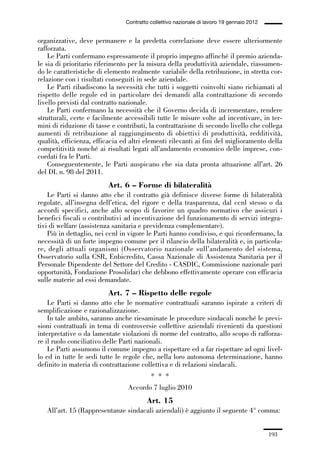 05-appendici_147_196:05-appendici_147_196 30/01/13 17:37 Pagina 193




                                              Contratto collettivo nazionale di lavoro 19 gennaio 2012


             organizzative, deve permanere e la predetta correlazione deve essere ulteriormente
             rafforzata.
                 Le Parti confermano espressamente il proprio impegno affinché il premio azienda-
             le sia di prioritario riferimento per la misura della produttività aziendale, riassumen-
             do le caratteristiche di elemento realmente variabile della retribuzione, in stretta cor-
             relazione con i risultati conseguiti in sede aziendale.
                 Le Parti ribadiscono la necessità che tutti i soggetti coinvolti siano richiamati al
             rispetto delle regole ed in particolare dei demandi alla contrattazione di secondo
             livello previsti dal contratto nazionale.
                 Le Parti confermano la necessità che il Governo decida di incrementare, rendere
             strutturali, certe e facilmente accessibili tutte le misure volte ad incentivare, in ter-
             mini di riduzione di tasse e contributi, la contrattazione di secondo livello che collega
             aumenti di retribuzione al raggiungimento di obiettivi di produttività, redditività,
             qualità, efficienza, efficacia ed altri elementi rilevanti ai fini del miglioramento della
             competitività nonché ai risultati legati all’andamento economico delle imprese, con-
             cordati fra le Parti.
                 Conseguentemente, le Parti auspicano che sia data pronta attuazione all’art. 26
             del DL n. 98 del 2011.
                                       Art. 6 – Forme di bilateralità
                 Le Parti si danno atto che il contratto già definisce diverse forme di bilateralità
             regolate, all’insegna dell’etica, del rigore e della trasparenza, dal ccnl stesso o da
             accordi specifici, anche allo scopo di favorire un quadro normativo che assicuri i
             benefici fiscali o contributivi ad incentivazione del funzionamento di servizi integra-
             tivi di welfare (assistenza sanitaria e previdenza complementare).
                 Più in dettaglio, nei ccnl in vigore le Parti hanno condiviso, e qui riconfermano, la
             necessità di un forte impegno comune per il rilancio della bilateralità e, in particola-
             re, degli attuali organismi (Osservatorio nazionale sull’andamento del sistema,
             Osservatorio sulla CSR, Enbicredito, Cassa Nazionale di Assistenza Sanitaria per il
             Personale Dipendente del Settore del Credito - CASDIC, Commissione nazionale pari
             opportunità, Fondazione Prosolidar) che debbono effettivamente operare con efficacia
             sulle materie ad essi demandate.
                                       Art. 7 – Rispetto delle regole
                 Le Parti si danno atto che le normative contrattuali saranno ispirate a criteri di
             semplificazione e razionalizzazione.
                 In tale ambito, saranno anche riesaminate le procedure sindacali nonché le previ-
             sioni contrattuali in tema di controversie collettive aziendali rivenienti da questioni
             interpretative o da lamentate violazioni di norme del contratto, allo scopo di rafforza-
             re il ruolo conciliativo delle Parti nazionali.
                 Le Parti assumono il comune impegno a rispettare ed a far rispettare ad ogni livel-
             lo ed in tutte le sedi tutte le regole che, nella loro autonoma determinazione, hanno
             definito in materia di contrattazione collettiva e di relazioni sindacali.
                                                        * * *
                                               Accordo 7 luglio 2010
                                                      Art. 15
                All’art. 15 (Rappresentanze sindacali aziendali) è aggiunto il seguente 4° comma:


                                                                                                         193
 