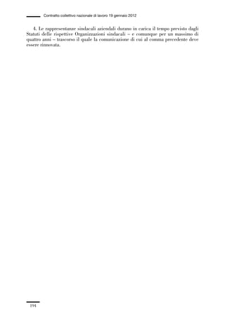 05-appendici_147_196:05-appendici_147_196 30/01/13 17:37 Pagina 194




                      Contratto collettivo nazionale di lavoro 19 gennaio 2012


                4. Le rappresentanze sindacali aziendali durano in carica il tempo previsto dagli
             Statuti delle rispettive Organizzazioni sindacali – e comunque per un massimo di
             quattro anni – trascorso il quale la comunicazione di cui al comma precedente deve
             essere rinnovata.




               194
 