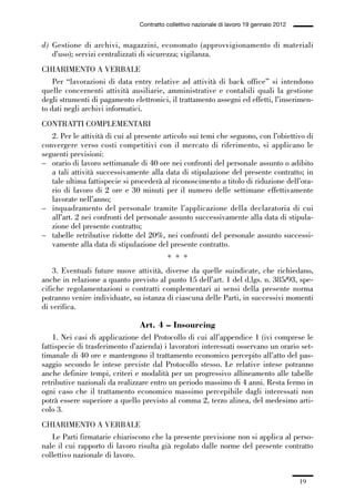 01-parte generale_15_88:01-parte generale_15_88 04/02/13 09:20 Pagina 19




                                               Contratto collettivo nazionale di lavoro 19 gennaio 2012


             d) Gestione di archivi, magazzini, economato (approvvigionamento di materiali
                d’uso); servizi centralizzati di sicurezza; vigilanza.
             CHIARIMENTO A VERBALE
                 Per “lavorazioni di data entry relative ad attività di back office” si intendono
             quelle concernenti attività ausiliarie, amministrative e contabili quali la gestione
             degli strumenti di pagamento elettronici, il trattamento assegni ed effetti, l’inserimen-
             to dati negli archivi informatici.
             CONTRATTI COMPLEMENTARI
                2. Per le attività di cui al presente articolo sui temi che seguono, con l’obiettivo di
             convergere verso costi competitivi con il mercato di riferimento, si applicano le
             seguenti previsioni:
             – orario di lavoro settimanale di 40 ore nei confronti del personale assunto o adibito
                a tali attività successivamente alla data di stipulazione del presente contratto; in
                tale ultima fattispecie si procederà al riconoscimento a titolo di riduzione dell’ora-
                rio di lavoro di 2 ore e 30 minuti per il numero delle settimane effettivamente
                lavorate nell’anno;
             – inquadramento del personale tramite l’applicazione della declaratoria di cui
                all’art. 2 nei confronti del personale assunto successivamente alla data di stipula-
                zione del presente contratto;
             – tabelle retributive ridotte del 20%, nei confronti del personale assunto successi-
                vamente alla data di stipulazione del presente contratto.
                                                         * * *
                 3. Eventuali future nuove attività, diverse da quelle suindicate, che richiedano,
             anche in relazione a quanto previsto al punto 15 dell’art. 1 del d.lgs. n. 385/93, spe-
             cifiche regolamentazioni o contratti complementari ai sensi della presente norma
             potranno venire individuate, su istanza di ciascuna delle Parti, in successivi momenti
             di verifica.

                                               Art. 4 – Insourcing
                 1. Nei casi di applicazione del Protocollo di cui all’appendice 1 (ivi comprese le
             fattispecie di trasferimento d’azienda) i lavoratori interessati osservano un orario set-
             timanale di 40 ore e mantengono il trattamento economico percepito all’atto del pas-
             saggio secondo le intese previste dal Protocollo stesso. Le relative intese potranno
             anche definire tempi, criteri e modalità per un progressivo allineamento alle tabelle
             retributive nazionali da realizzare entro un periodo massimo di 4 anni. Resta fermo in
             ogni caso che il trattamento economico massimo percepibile dagli interessati non
             potrà essere superiore a quello previsto al comma 2, terzo alinea, del medesimo arti-
             colo 3.
             CHIARIMENTO A VERBALE
                Le Parti firmatarie chiariscono che la presente previsione non si applica al perso-
             nale il cui rapporto di lavoro risulta già regolato dalle norme del presente contratto
             collettivo nazionale di lavoro.


                                                                                                          19
 