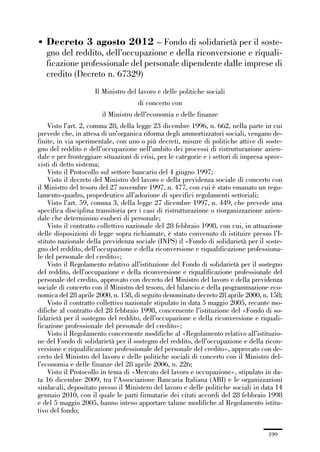 06-legislazione_197_246:06-legislazione_197_246 30/01/13 17:38 Pagina 199




             • Decreto 3 agosto 2012 – Fondo di solidarietà per il soste-
               gno del reddito, dell’occupazione e della riconversione e riquali-
               ficazione professionale del personale dipendente dalle imprese di
               credito (Decreto n. 67329)
                                   Il Ministro del lavoro e delle politiche sociali
                                                    di concerto con
                                      il Ministro dell’economia e delle finanze
                 Visto l’art. 2, comma 28, della legge 23 dicembre 1996, n. 662, nella parte in cui
             prevede che, in attesa di un’organica riforma degli ammortizzatori sociali, vengano de-
             finite, in via sperimentale, con uno o più decreti, misure di politiche attive di soste-
             gno del reddito e dell’occupazione nell’ambito dei processi di ristrutturazione azien-
             dale e per fronteggiare situazioni di crisi, per le categorie e i settori di impresa sprov-
             visti di detto sistema;
                 Visto il Protocollo sul settore bancario del 4 giugno 1997;
                 Visto il decreto del Ministro del lavoro e della previdenza sociale di concerto con
             il Ministro del tesoro del 27 novembre 1997, n. 477, con cui è stato emanato un rego-
             lamento-quadro, propedeutico all’adozione di specifici regolamenti settoriali;
                 Visto l’art. 59, comma 3, della legge 27 dicembre 1997, n. 449, che prevede una
             specifica disciplina transitoria per i casi di ristrutturazione o riorganizzazione azien-
             dale che determinino esuberi di personale;
                 Visto il contratto collettivo nazionale del 28 febbraio 1998, con cui, in attuazione
             delle disposizioni di legge sopra richiamate, è stato convenuto di istituire presso l’I-
             stituto nazionale della previdenza sociale (INPS) il «Fondo di solidarietà per il soste-
             gno del reddito, dell’occupazione e della riconversione e riqualificazione professiona-
             le del personale del credito»;
                 Visto il Regolamento relativo all’istituzione del Fondo di solidarietà per il sostegno
             del reddito, dell’occupazione e della riconversione e riqualificazione professionale del
             personale del credito, approvato con decreto del Ministro del lavoro e della previdenza
             sociale di concerto con il Ministro del tesoro, del bilancio e della programmazione eco-
             nomica del 28 aprile 2000, n. 158, di seguito denominato decreto 28 aprile 2000, n. 158;
                 Visto il contratto collettivo nazionale stipulato in data 5 maggio 2005, recante mo-
             difiche al contratto del 28 febbraio 1998, concernente l’istituzione del «Fondo di so-
             lidarietà per il sostegno del reddito, dell’occupazione e della riconversione e riquali-
             ficazione professionale del personale del credito»;
                 Visto il Regolamento concernente modifiche al «Regolamento relativo all’istituzio-
             ne del Fondo di solidarietà per il sostegno del reddito, dell’occupazione e della ricon-
             versione e riqualificazione professionale del personale del credito», approvato con de-
             creto del Ministro del lavoro e delle politiche sociali di concerto con il Ministro del-
             l’economia e delle finanze del 28 aprile 2006, n. 226;
                 Visto il Protocollo in tema di «Mercato del lavoro e occupazione», stipulato in da-
             ta 16 dicembre 2009, tra l’Associazione Bancaria Italiana (ABI) e le organizzazioni
             sindacali, depositato presso il Ministero del lavoro e delle politiche sociali in data 14
             gennaio 2010, con il quale le parti firmatarie dei citati accordi del 28 febbraio 1998
             e del 5 maggio 2005, hanno inteso apportare talune modifiche al Regolamento istitu-
             tivo del fondo;


                                                                                                  199
 