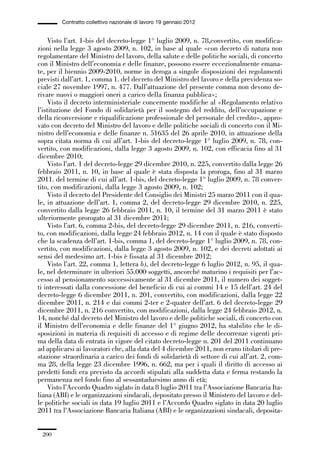 06-legislazione_197_246:06-legislazione_197_246 30/01/13 17:38 Pagina 200




                       Contratto collettivo nazionale di lavoro 19 gennaio 2012


                 Visto l’art. 1-bis del decreto-legge 1° luglio 2009, n. 78,convertito, con modifica-
             zioni nella legge 3 agosto 2009, n. 102, in base al quale «con decreto di natura non
             regolamentare del Ministro del lavoro, della salute e delle politiche sociali, di concerto
             con il Ministro dell’economia e delle finanze, possono essere eccezionalmente emana-
             te, per il biennio 2009-2010, norme in deroga a singole disposizioni dei regolamenti
             previsti dall’art. 1, comma 1. del decreto del Ministro del lavoro e della previdenza so-
             ciale 27 novembre 1997, n. 477. Dall’attuazione del presente comma non devono de-
             rivare nuovi o maggiori oneri a carico della finanza pubblica»;
                 Visto il decreto interministeriale concernente modifiche al «Regolamento relativo
             l’istituzione del Fondo di solidarietà per il sostegno del reddito, dell’occupazione e
             della riconversione e riqualificazione professionale del personale del credito», appro-
             vato con decreto del Ministro del lavoro e delle politiche sociali di concerto con il Mi-
             nistro dell’economia e delle finanze n. 51635 del 26 aprile 2010, in attuazione della
             sopra citata norma di cui all’art. 1-bis del decreto-legge 1° luglio 2009, n. 78, con-
             vertito, con modificazioni, dalla legge 3 agosto 2009, n. 102, con efficacia fino al 31
             dicembre 2010;
                 Visto l’art. 1 del decreto-legge 29 dicembre 2010, n. 225, convertito dalla legge 26
             febbraio 2011, n. 10, in base al quale è stata disposta la proroga, fino al 31 marzo
             2011. del termine di cui all’art. 1-bis, del decreto-legge 1° luglio 2009, n. 78 conver-
             tito, con modificazioni, dalla legge 3 agosto 2009, n. 102;
                 Visto il decreto del Presidente del Consiglio dei Ministri 25 marzo 2011 con il qua-
             le, in attuazione dell’art. 1, comma 2, del decreto-legge 29 dicembre 2010, n. 225,
             convertito dalla legge 26 febbraio 2011, n. 10, il termine del 31 marzo 2011 è stato
             ulteriormente prorogato al 31 dicembre 2011;
                 Visto l’art. 6, comma 2-bis, del decreto-legge 29 dicembre 2011, n. 216, converti-
             to, con modificazioni, dalla legge 24 febbraio 2012, n. 14 con il quale è stato disposto
             che la scadenza dell’art. 1-bis, comma 1, del decreto-legge 1° luglio 2009, n. 78, con-
             vertito, con modificazioni, dalla legge 3 agosto 2009, n. 102, e dei decreti adottati ai
             sensi del medesimo art. 1-bis è fissata al 31 dicembre 2012;
                 Visto l’art. 22, comma 1, lettera b), del decreto-legge 6 luglio 2012, n. 95, il qua-
             le, nel determinare in ulteriori 55.000 soggetti, ancorché maturino i requisiti per l’ac-
             cesso al pensionamento successivamente al 31 dicembre 2011, il numero dei sogget-
             ti interessati dalla concessione del beneficio di cui ai commi 14 e 15 dell’art. 24 del
             decreto-legge 6 dicembre 2011, n. 201, convertito, con modificazioni, dalla legge 22
             dicembre 2011, n. 214 e dai commi 2-ter e 2-quater dell’art. 6 del decreto-legge 29
             dicembre 2011, n. 216 convertito, con modificazioni, dalla legge 24 febbraio 2012, n.
             14, nonché dal decreto del Ministro del lavoro e delle politiche sociali, di concerto con
             il Ministro dell’economia e delle finanze del 1° giugno 2012, ha stabilito che le di-
             sposizioni in materia di requisiti di accesso e di regime delle decorrenze vigenti pri-
             ma della data di entrata in vigore del citato decreto-legge n. 201 del 2011 continuano
             ad applicarsi ai lavoratori che, alla data del 4 dicembre 2011, non erano titolari di pre-
             stazione straordinaria a carico dei fondi di solidarietà di settore di cui all’art. 2, com-
             ma 28, della legge 23 dicembre 1996, n. 662, ma per i quali il diritto di accesso ai
             predetti fondi era previsto da accordi stipulati alla suddetta data e ferma restando la
             permanenza nel fondo fino al sessantaduesimo anno di età;
                 Visto l’Accordo Quadro siglato in data 8 luglio 2011 tra l’Associazione Bancaria Ita-
             liana (ABI) e le organizzazioni sindacali, depositato presso il Ministero del lavoro e del-
             le politiche sociali in data 19 luglio 2011 e l’Accordo Quadro siglato in data 20 luglio
             2011 tra l’Associazione Bancaria Italiana (ABI) e le organizzazioni sindacali, deposita-


               200
 