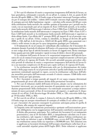 06-legislazione_197_246:06-legislazione_197_246 30/01/13 17:38 Pagina 202




                       Contratto collettivo nazionale di lavoro 19 gennaio 2012


                 2. Nei casi di riduzione di orario o sospensione temporanea dell’attività di lavoro, su
             base giornaliera, settimanale o mensile, di cui all’art. 5, comma 1, lett. a), punto 2) del
             decreto 28 aprile 2000, n. 158, il Fondo eroga ai lavoratori interessati l’assegno ordina-
             rio per il sostegno del reddito – ridotto dell’eventuale concorso degli appositi strumenti
             di sostegno previsti dalla legislazione vigente – calcolato nella misura del 60 per cento
             della retribuzione lorda mensile che sarebbe spettata al lavoratore per i periodi non la-
             vorati, con un massimale pari ad un importo di: Euro 1.078 lordi mensili, se la retribu-
             zione lorda mensile dell’interessato è inferiore a Euro 1.984; Euro 1.242 lordi mensili se
             la retribuzione lorda mensile dell’interessato è compresa tra Euro 1.984 e Euro 3.137 e
             Euro 1.569 lordi mensili se la retribuzione lorda mensile dell’interessato è superiore a
             detto ultimo limite. Con effetto dal 1° gennaio 2012, gli importi di cui al presente com-
             ma e quelli di cui all’art. 11-bis, comma 3, introdotto, in deroga al decreto 28 aprile
             2000, n. 158, dall’art. 6 del decreto n. 51635 del 26 aprile 2010, sono aumentati con i
             criteri e nelle misure in atto per la cassa integrazione guadagni per l’industria.
                 3. Il trattamento di cui al comma 2 è subordinato alla condizione che il lavoratore de-
             stinatario durante il periodo di riduzione dell’orario o di sospensione temporanea del lavo-
             ro non svolga alcun tipo di attività lavorativa in favore di soggetti terzi. Resta comunque
             fermo quanto previsto dalle normative vigenti in tema di diritti e doveri del personale.
                 4. Le riduzioni dell’orario di lavoro o le sospensioni temporanee dell’attività lavo-
             rativa di cui al comma 2 non possono essere superiori complessivamente a 24 mesi pro
             capite nell’arco di vigenza del Fondo. Gli accordi aziendali possono prevedere ulte-
             riori periodi di riduzioni di orario o sospensione temporanea dell’attività di lavoro fi-
             no a un massimo complessivo di 36 mesi pro capite nell’arco di vigenza del Fondo.
                 5. La retribuzione mensile dell’interessato utile per la determinazione dei tratta-
             menti e della paga oraria di cui al presente articolo è quella individuata secondo le di-
             sposizioni contrattuali nazionali in vigore, ovvero la retribuzione sulla base dell’ulti-
             ma mensilità percepita dall’interessato secondo il criterio comune: 1/360 della retri-
             buzione annua per ogni giornata.
                 6. Per i lavoratori a tempo parziale gli importi di cui sopra vengono determinati
             proporzionando gli stessi alla minore durata della prestazione lavorativa.
                 7. Nei casi di riduzioni stabili dell’orario di lavoro, attuate con la volontarietà dei
             lavoratori interessati, per un periodo massimo di quarantotto mesi pro capite con ri-
             duzione proporzionale della retribuzione e la contestuale assunzione a tempo indeter-
             minato di nuovo personale al fine di incrementare gli organici, si applicano le dispo-
             sizioni di cui all’art. 2 del decreto-legge 30 ottobre 1984, n. 726, convertito dalla leg-
             ge 19 dicembre 1984, n. 863.
                 8. Nei casi di cui all’art. 5, comma 1, lettera b), del decreto 28 aprile 2000, n. 158,
             il Fondo eroga un assegno straordinario di sostegno al reddito il cui valore è pari:
             a) per i lavoratori che possono conseguire la pensione anticipata prima di quella di
                 vecchiaia, alla somma dei seguenti importi:
                 1) l’importo netto del trattamento pensionistico spettante nell’assicurazione gene-
                    rale obbligatoria con la maggiorazione dell’anzianità contributiva mancante per
                    il diritto alla pensione anticipata. Nei confronti dei lavoratori il cui trattamento
                    pensionistico, sino al 31 dicembre 2011, è integralmente calcolato con il siste-
                    ma retributivo, tale importo è ridotto dell’8% qualora l’ultima retribuzione an-
                    nua lorda sia inferiore o pari a 38.000,00 euro, ovvero dell’11% qualora l’ulti-
                    ma retribuzione annua lorda sia superiore a 38.000,00 euro. Tali riduzioni non
                    si applicano ai lavoratori destinatari dell’assegno straordinario sulla base di ac-
                    cordi aziendali stipulati prima dell’8 luglio 2011. Dette riduzioni si applicano


               202
 