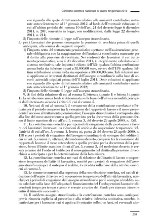 06-legislazione_197_246:06-legislazione_197_246 30/01/13 17:38 Pagina 203




                                               Contratto collettivo nazionale di lavoro 19 gennaio 2012


                    con riguardo alle quote di trattamento relative alle anzianità contributive matu-
                    rate antecedentemente al 1° gennaio 2012. al lordo dell’eventuale riduzione di
                    cui all’ultimo periodo del comma 10 dell’art. 24 del decreto-legge 6 dicembre
                    2011, n. 201, convertito in legge, con modificazioni, dalla legge 22 dicembre
                    2011, n. 214;
                 2) l’importo delle ritenute di legge sull’assegno straordinario.
             b) per i lavoratori che possono conseguire la pensione di vecchiaia prima di quella
                 anticipata, alla somma dei seguenti importi:
                 1) l’importo netto del trattamento pensionistico spettante nell’assicurazione gene-
                    rale obbligatoria con la maggiorazione dell’anzianità contributiva mancante per
                    il diritto alla pensione di vecchiaia. Nei confronti dei lavoratori il cui tratta-
                    mento pensionistico, sino al 31 dicembre 2011, è integralmente calcolato con il
                    sistema retributivo, tale importo è ridotto dell’8% qualora l’ultima retribuzione
                    annua lorda sia inferiore o pari a 38.000,00 euro, ovvero dell’11% qualora l’ul-
                    tima retribuzione annua lorda sia superiore a 38.000,00 euro. Tali riduzioni non
                    si applicano ai lavoratori destinatari dell’assegno straordinario sulla base di ac-
                    cordi aziendali stipulati prima dell’8 luglio 2011. Dette riduzioni si applicano
                    con riguardo alle quote di trattamento relative alle anzianità contributive matu-
                    rate antecedentemente al 1° gennaio 2012;
                 2) l’importo delle ritenute di legge sull’assegno straordinario.
                 9. Ai fini della riduzione di cui al comma 8, lettera a), punto 1) e lettera b), punto
             1), la retribuzione annua lorda è determinata sulla base dell’ultima mensilità percepi-
             ta dall’interessato secondo i criteri di cui al comma 5.
                 10. Nei casi di cui al comma 8, il versamento della contribuzione correlata è effet-
             tuato per il periodo compreso tra la cessazione del rapporto di lavoro e il mese prece-
             dente l’accesso al trattamento pensionistico; l’assegno straordinario è corrisposto sino
             alla fine del mese antecedente a quello previsto per la decorrenza della pensione, fer-
             mo il limite massimo di cui all’art. 5, comma 3, del decreto 28 aprile 2000, n. 158.
                 11. La contribuzione correlata per i periodi di erogazione delle prestazioni a favo-
             re dei lavoratori interessati da riduzioni di orario o da sospensione temporanea del-
             l’attività di cui all’art. 5, comma 1, lettera a), punto 2) del decreto 28 aprile 2000, n.
             158 e per i periodi di erogazione dell’assegno straordinario di sostegno del reddito di
             cui all’art. 5, comma 1, lettera b) del medesimo decreto, compresi tra la cessazione del
             rapporto di lavoro e il mese antecedente a quello previsto per la decorrenza della pen-
             sione, fermo il limite massimo di cui all’art. 5, comma 3, del medesimo decreto, è ver-
             sata a carico del Fondo ed è utile per il conseguimento del diritto alla pensione di vec-
             chiaia o anticipata e per la determinazione della loro misura.
                 12. La contribuzione correlata nei casi di riduzione dell’orario di lavoro o sospen-
             sione temporanea dell’attività lavorativa, nonché per i periodi di erogazione dell’asse-
             gno straordinario per il sostegno al reddito, è calcolata sulla base della retribuzione di
             cui al comma 5.
                 13. Le somme occorrenti alla copertura della contribuzione correlata, nei casi di ri-
             duzione dell’orario di lavoro o di sospensione temporanea dell’attività lavorativa, non-
             ché per i periodi di erogazione dell’assegno straordinario per il sostegno al reddito, so-
             no calcolate sulla base dell’aliquota di finanziamento del Fondo pensioni lavoratori di-
             pendenti tempo per tempo vigente e versate a carico del Fondo per ciascun trimestre
             entro il trimestre successivo.
                 14. Il suddetto assegno straordinario e la contribuzione correlata sono corrisposti
             previa rinuncia esplicita al preavviso e alla relativa indennità sostitutiva, nonché, in
             particolare per i lavoratori cui si applica il contratto collettivo Acri, ed eventuali ulte-


                                                                                                          203
 
